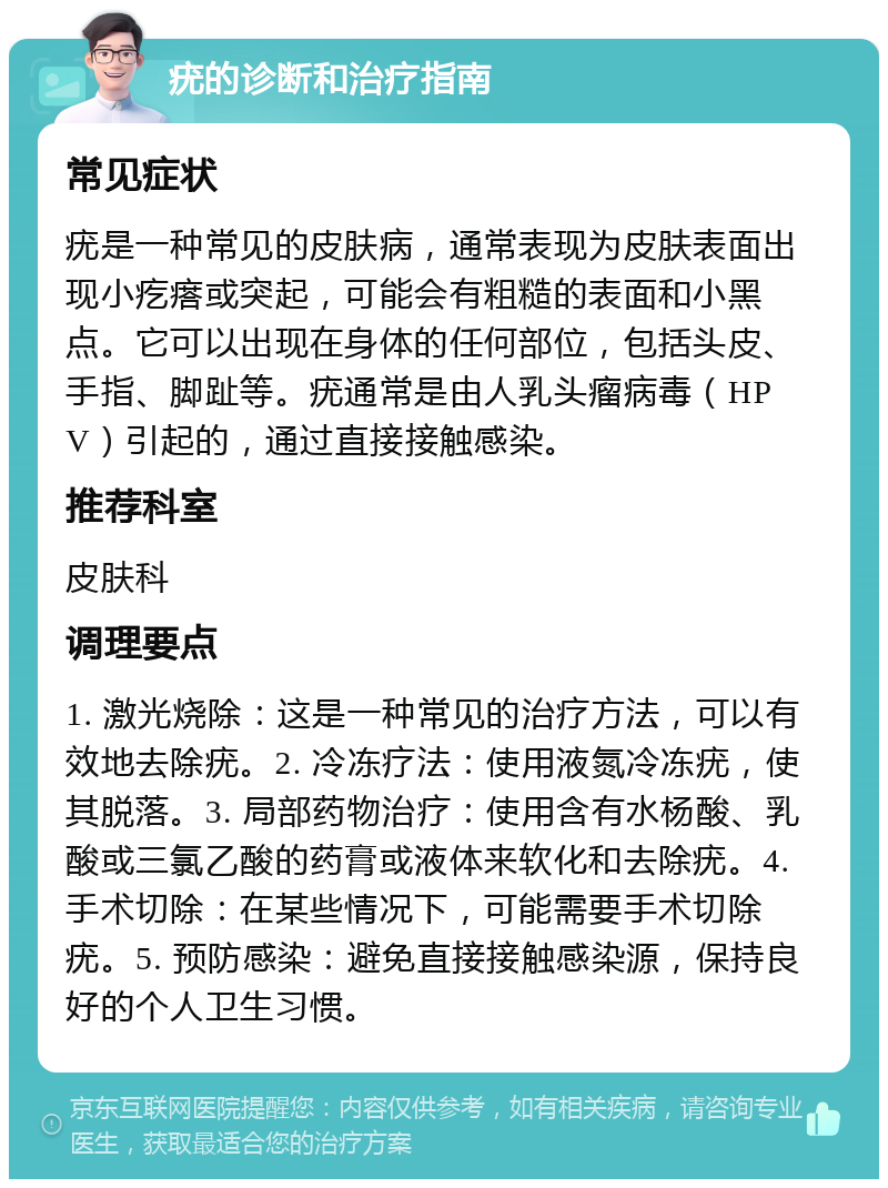 疣的诊断和治疗指南 常见症状 疣是一种常见的皮肤病，通常表现为皮肤表面出现小疙瘩或突起，可能会有粗糙的表面和小黑点。它可以出现在身体的任何部位，包括头皮、手指、脚趾等。疣通常是由人乳头瘤病毒（HPV）引起的，通过直接接触感染。 推荐科室 皮肤科 调理要点 1. 激光烧除：这是一种常见的治疗方法，可以有效地去除疣。2. 冷冻疗法：使用液氮冷冻疣，使其脱落。3. 局部药物治疗：使用含有水杨酸、乳酸或三氯乙酸的药膏或液体来软化和去除疣。4. 手术切除：在某些情况下，可能需要手术切除疣。5. 预防感染：避免直接接触感染源，保持良好的个人卫生习惯。