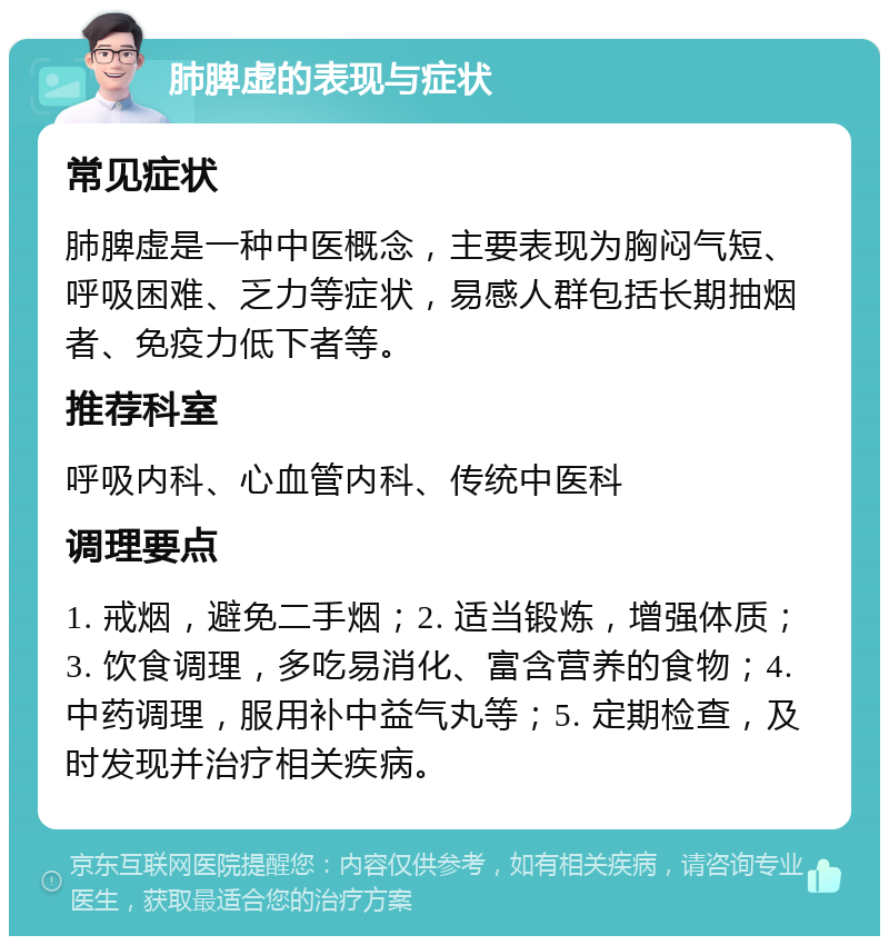 肺脾虚的表现与症状 常见症状 肺脾虚是一种中医概念，主要表现为胸闷气短、呼吸困难、乏力等症状，易感人群包括长期抽烟者、免疫力低下者等。 推荐科室 呼吸内科、心血管内科、传统中医科 调理要点 1. 戒烟，避免二手烟；2. 适当锻炼，增强体质；3. 饮食调理，多吃易消化、富含营养的食物；4. 中药调理，服用补中益气丸等；5. 定期检查，及时发现并治疗相关疾病。