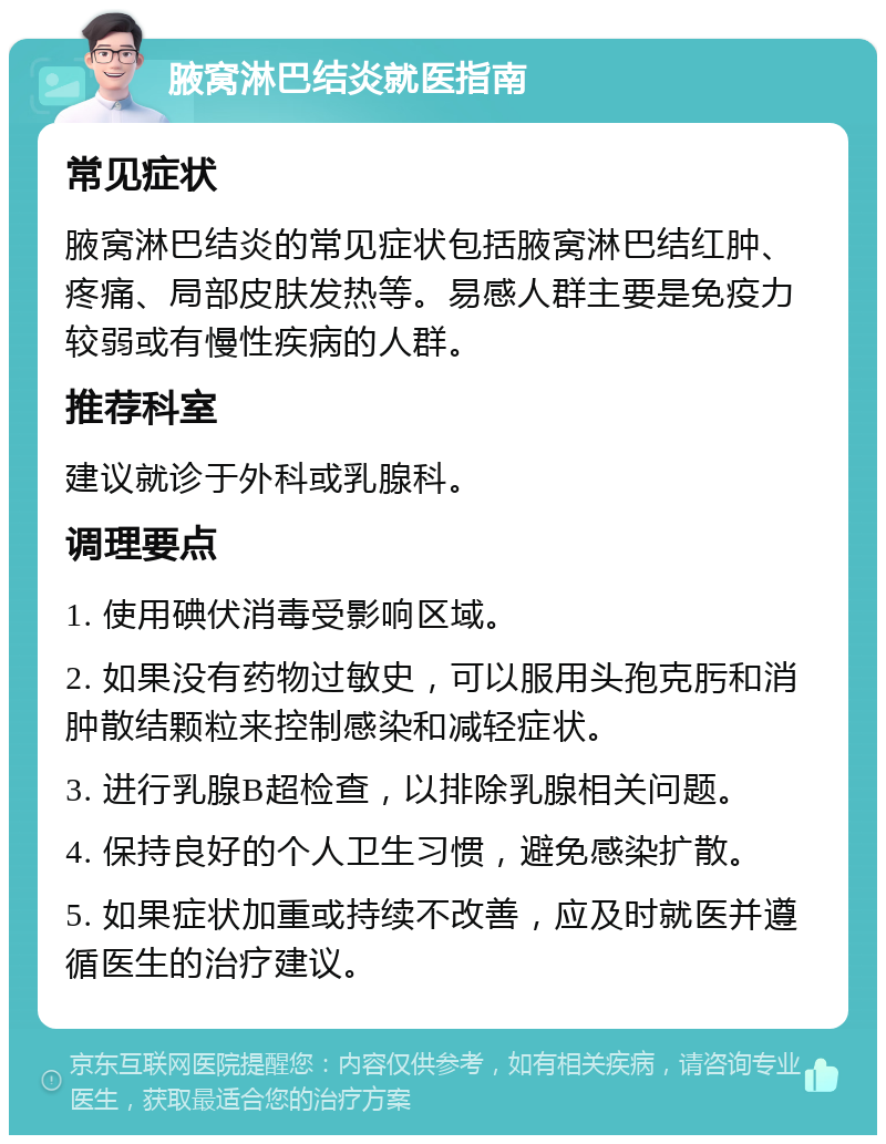 腋窝淋巴结炎就医指南 常见症状 腋窝淋巴结炎的常见症状包括腋窝淋巴结红肿、疼痛、局部皮肤发热等。易感人群主要是免疫力较弱或有慢性疾病的人群。 推荐科室 建议就诊于外科或乳腺科。 调理要点 1. 使用碘伏消毒受影响区域。 2. 如果没有药物过敏史，可以服用头孢克肟和消肿散结颗粒来控制感染和减轻症状。 3. 进行乳腺B超检查，以排除乳腺相关问题。 4. 保持良好的个人卫生习惯，避免感染扩散。 5. 如果症状加重或持续不改善，应及时就医并遵循医生的治疗建议。