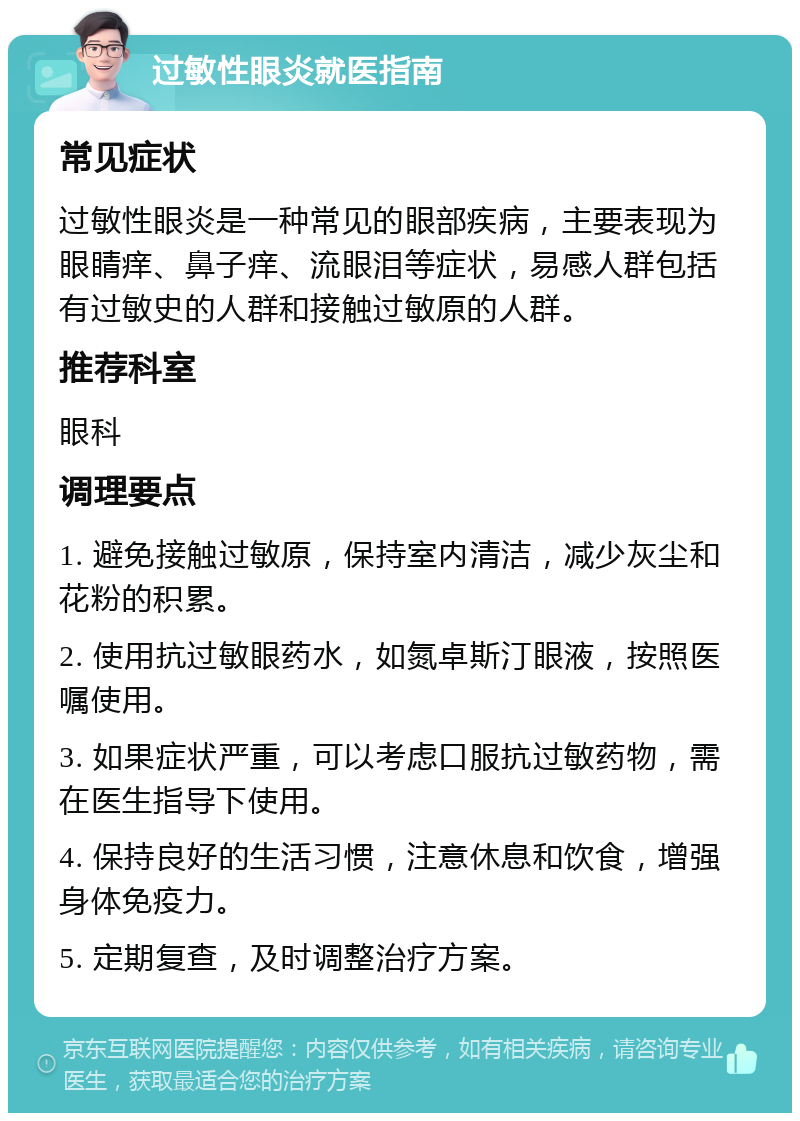 过敏性眼炎就医指南 常见症状 过敏性眼炎是一种常见的眼部疾病，主要表现为眼睛痒、鼻子痒、流眼泪等症状，易感人群包括有过敏史的人群和接触过敏原的人群。 推荐科室 眼科 调理要点 1. 避免接触过敏原，保持室内清洁，减少灰尘和花粉的积累。 2. 使用抗过敏眼药水，如氮卓斯汀眼液，按照医嘱使用。 3. 如果症状严重，可以考虑口服抗过敏药物，需在医生指导下使用。 4. 保持良好的生活习惯，注意休息和饮食，增强身体免疫力。 5. 定期复查，及时调整治疗方案。