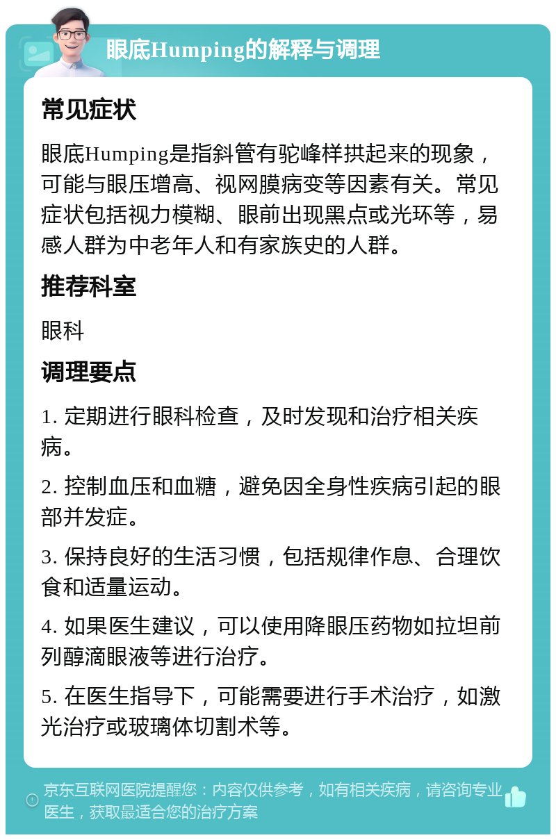 眼底Humping的解释与调理 常见症状 眼底Humping是指斜管有驼峰样拱起来的现象，可能与眼压增高、视网膜病变等因素有关。常见症状包括视力模糊、眼前出现黑点或光环等，易感人群为中老年人和有家族史的人群。 推荐科室 眼科 调理要点 1. 定期进行眼科检查，及时发现和治疗相关疾病。 2. 控制血压和血糖，避免因全身性疾病引起的眼部并发症。 3. 保持良好的生活习惯，包括规律作息、合理饮食和适量运动。 4. 如果医生建议，可以使用降眼压药物如拉坦前列醇滴眼液等进行治疗。 5. 在医生指导下，可能需要进行手术治疗，如激光治疗或玻璃体切割术等。