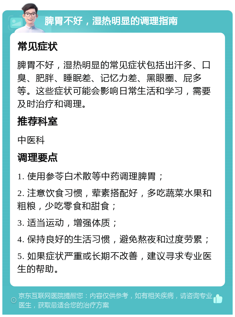 脾胃不好，湿热明显的调理指南 常见症状 脾胃不好，湿热明显的常见症状包括出汗多、口臭、肥胖、睡眠差、记忆力差、黑眼圈、屁多等。这些症状可能会影响日常生活和学习，需要及时治疗和调理。 推荐科室 中医科 调理要点 1. 使用参苓白术散等中药调理脾胃； 2. 注意饮食习惯，荤素搭配好，多吃蔬菜水果和粗粮，少吃零食和甜食； 3. 适当运动，增强体质； 4. 保持良好的生活习惯，避免熬夜和过度劳累； 5. 如果症状严重或长期不改善，建议寻求专业医生的帮助。