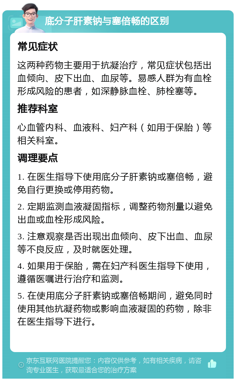 底分子肝素钠与塞倍畅的区别 常见症状 这两种药物主要用于抗凝治疗，常见症状包括出血倾向、皮下出血、血尿等。易感人群为有血栓形成风险的患者，如深静脉血栓、肺栓塞等。 推荐科室 心血管内科、血液科、妇产科（如用于保胎）等相关科室。 调理要点 1. 在医生指导下使用底分子肝素钠或塞倍畅，避免自行更换或停用药物。 2. 定期监测血液凝固指标，调整药物剂量以避免出血或血栓形成风险。 3. 注意观察是否出现出血倾向、皮下出血、血尿等不良反应，及时就医处理。 4. 如果用于保胎，需在妇产科医生指导下使用，遵循医嘱进行治疗和监测。 5. 在使用底分子肝素钠或塞倍畅期间，避免同时使用其他抗凝药物或影响血液凝固的药物，除非在医生指导下进行。