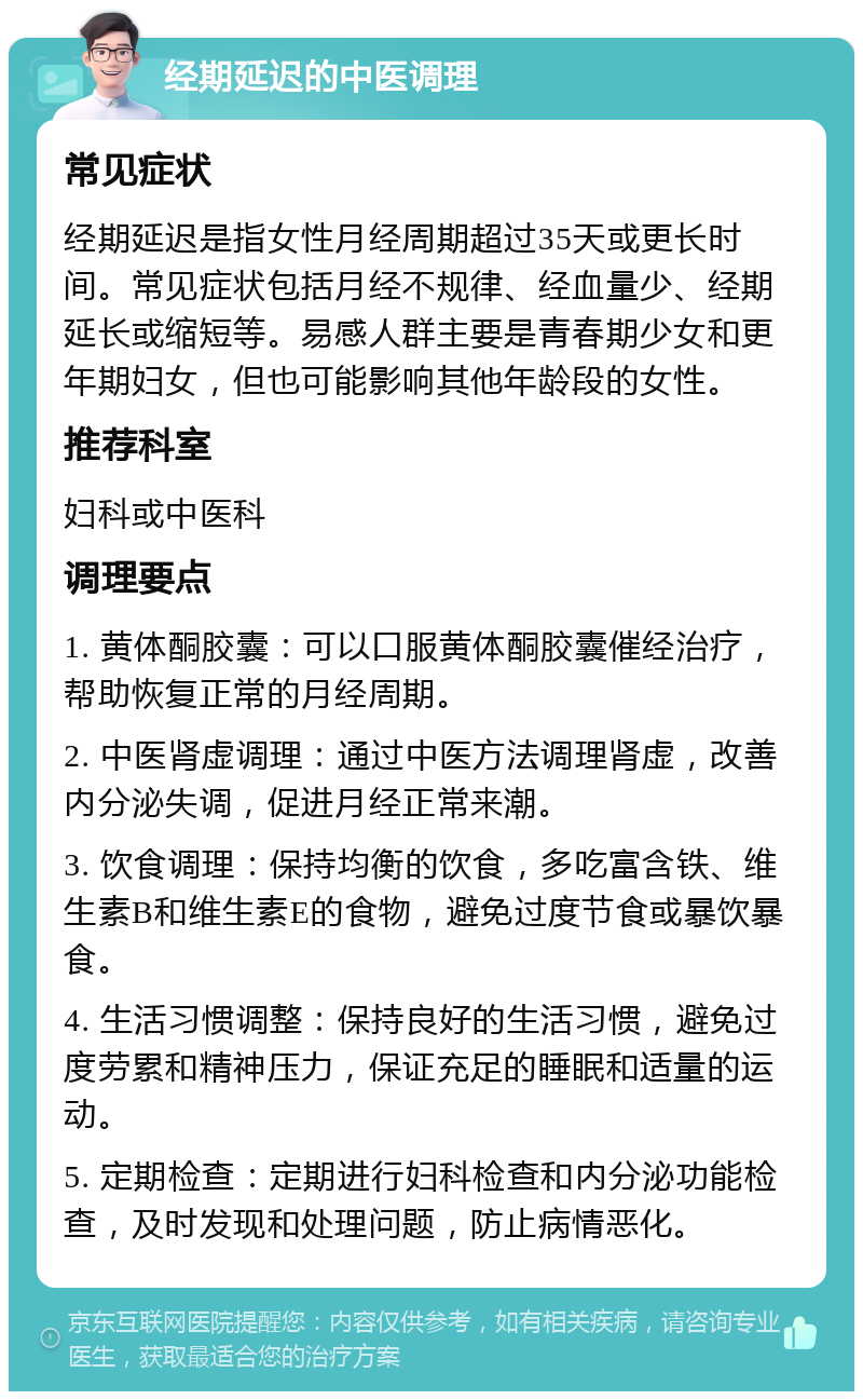 经期延迟的中医调理 常见症状 经期延迟是指女性月经周期超过35天或更长时间。常见症状包括月经不规律、经血量少、经期延长或缩短等。易感人群主要是青春期少女和更年期妇女，但也可能影响其他年龄段的女性。 推荐科室 妇科或中医科 调理要点 1. 黄体酮胶囊：可以口服黄体酮胶囊催经治疗，帮助恢复正常的月经周期。 2. 中医肾虚调理：通过中医方法调理肾虚，改善内分泌失调，促进月经正常来潮。 3. 饮食调理：保持均衡的饮食，多吃富含铁、维生素B和维生素E的食物，避免过度节食或暴饮暴食。 4. 生活习惯调整：保持良好的生活习惯，避免过度劳累和精神压力，保证充足的睡眠和适量的运动。 5. 定期检查：定期进行妇科检查和内分泌功能检查，及时发现和处理问题，防止病情恶化。