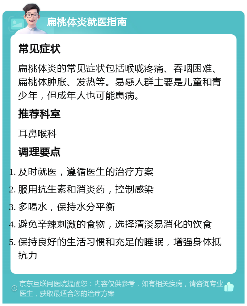 扁桃体炎就医指南 常见症状 扁桃体炎的常见症状包括喉咙疼痛、吞咽困难、扁桃体肿胀、发热等。易感人群主要是儿童和青少年，但成年人也可能患病。 推荐科室 耳鼻喉科 调理要点 及时就医，遵循医生的治疗方案 服用抗生素和消炎药，控制感染 多喝水，保持水分平衡 避免辛辣刺激的食物，选择清淡易消化的饮食 保持良好的生活习惯和充足的睡眠，增强身体抵抗力