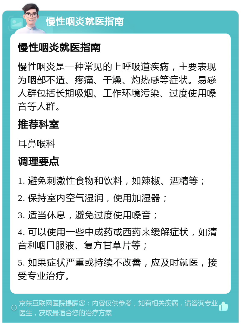 慢性咽炎就医指南 慢性咽炎就医指南 慢性咽炎是一种常见的上呼吸道疾病，主要表现为咽部不适、疼痛、干燥、灼热感等症状。易感人群包括长期吸烟、工作环境污染、过度使用嗓音等人群。 推荐科室 耳鼻喉科 调理要点 1. 避免刺激性食物和饮料，如辣椒、酒精等； 2. 保持室内空气湿润，使用加湿器； 3. 适当休息，避免过度使用嗓音； 4. 可以使用一些中成药或西药来缓解症状，如清音利咽口服液、复方甘草片等； 5. 如果症状严重或持续不改善，应及时就医，接受专业治疗。