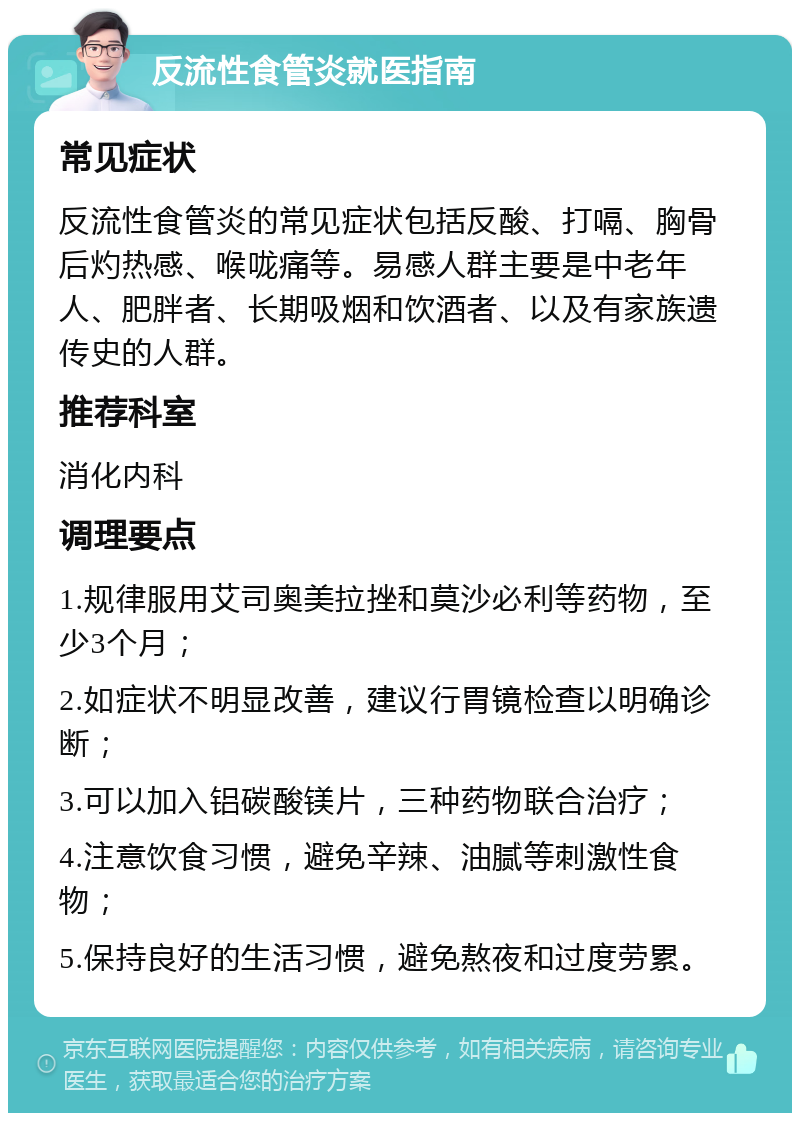 反流性食管炎就医指南 常见症状 反流性食管炎的常见症状包括反酸、打嗝、胸骨后灼热感、喉咙痛等。易感人群主要是中老年人、肥胖者、长期吸烟和饮酒者、以及有家族遗传史的人群。 推荐科室 消化内科 调理要点 1.规律服用艾司奥美拉挫和莫沙必利等药物，至少3个月； 2.如症状不明显改善，建议行胃镜检查以明确诊断； 3.可以加入铝碳酸镁片，三种药物联合治疗； 4.注意饮食习惯，避免辛辣、油腻等刺激性食物； 5.保持良好的生活习惯，避免熬夜和过度劳累。