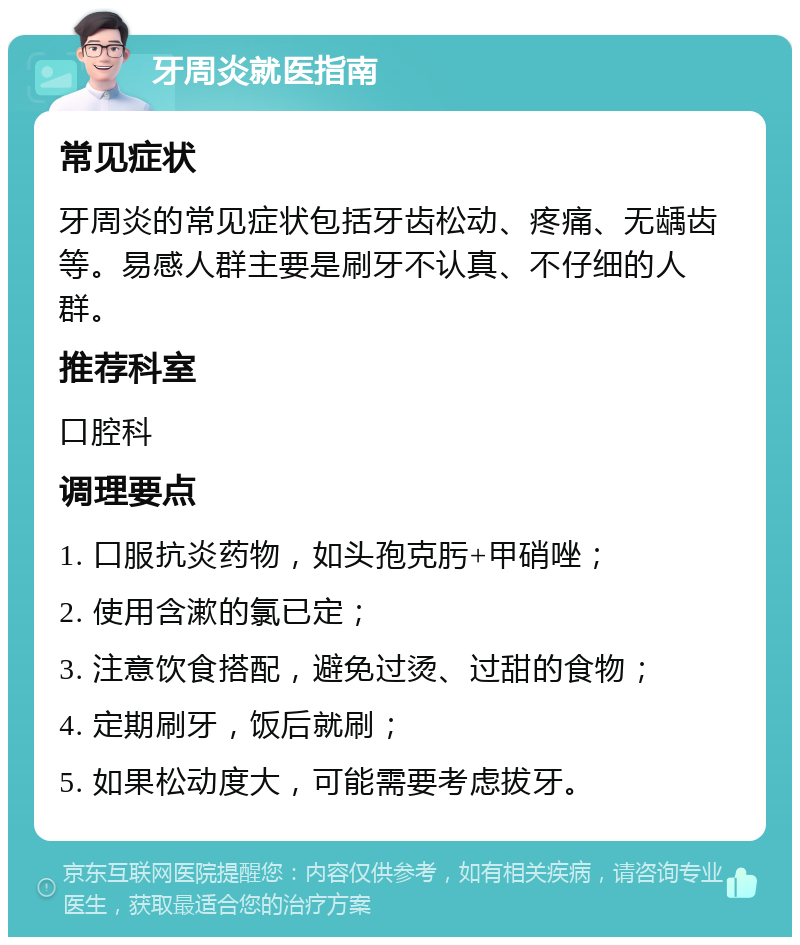 牙周炎就医指南 常见症状 牙周炎的常见症状包括牙齿松动、疼痛、无龋齿等。易感人群主要是刷牙不认真、不仔细的人群。 推荐科室 口腔科 调理要点 1. 口服抗炎药物，如头孢克肟+甲硝唑； 2. 使用含漱的氯已定； 3. 注意饮食搭配，避免过烫、过甜的食物； 4. 定期刷牙，饭后就刷； 5. 如果松动度大，可能需要考虑拔牙。