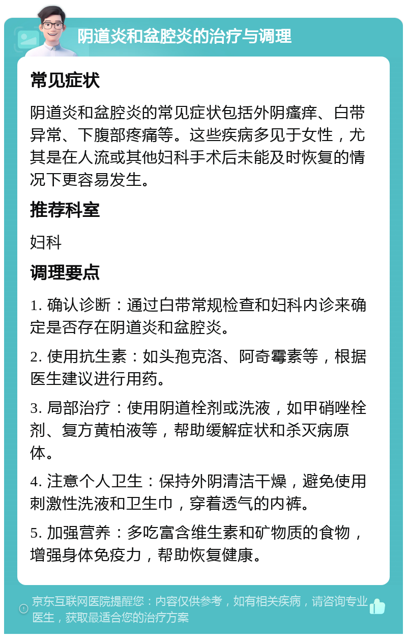 阴道炎和盆腔炎的治疗与调理 常见症状 阴道炎和盆腔炎的常见症状包括外阴瘙痒、白带异常、下腹部疼痛等。这些疾病多见于女性，尤其是在人流或其他妇科手术后未能及时恢复的情况下更容易发生。 推荐科室 妇科 调理要点 1. 确认诊断：通过白带常规检查和妇科内诊来确定是否存在阴道炎和盆腔炎。 2. 使用抗生素：如头孢克洛、阿奇霉素等，根据医生建议进行用药。 3. 局部治疗：使用阴道栓剂或洗液，如甲硝唑栓剂、复方黄柏液等，帮助缓解症状和杀灭病原体。 4. 注意个人卫生：保持外阴清洁干燥，避免使用刺激性洗液和卫生巾，穿着透气的内裤。 5. 加强营养：多吃富含维生素和矿物质的食物，增强身体免疫力，帮助恢复健康。