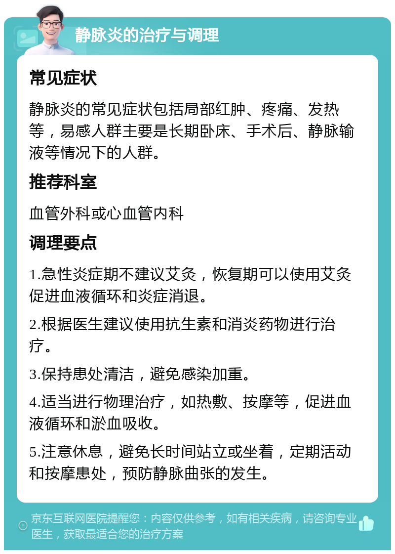 静脉炎的治疗与调理 常见症状 静脉炎的常见症状包括局部红肿、疼痛、发热等，易感人群主要是长期卧床、手术后、静脉输液等情况下的人群。 推荐科室 血管外科或心血管内科 调理要点 1.急性炎症期不建议艾灸，恢复期可以使用艾灸促进血液循环和炎症消退。 2.根据医生建议使用抗生素和消炎药物进行治疗。 3.保持患处清洁，避免感染加重。 4.适当进行物理治疗，如热敷、按摩等，促进血液循环和淤血吸收。 5.注意休息，避免长时间站立或坐着，定期活动和按摩患处，预防静脉曲张的发生。