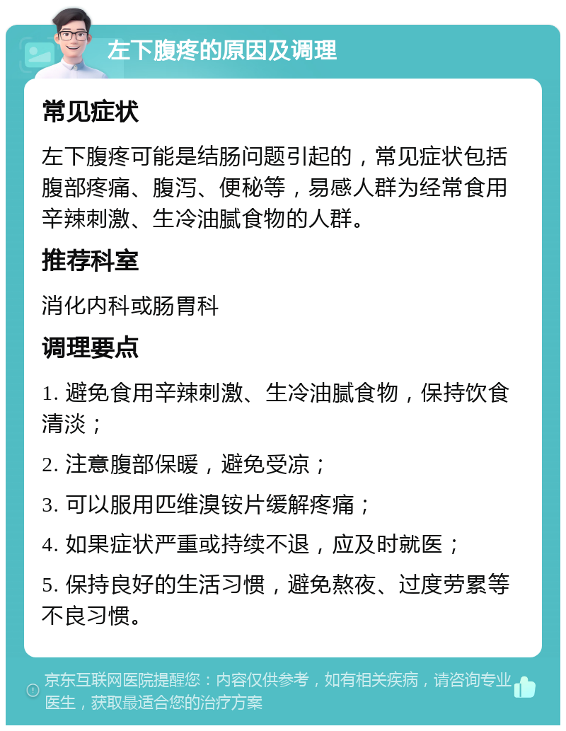 左下腹疼的原因及调理 常见症状 左下腹疼可能是结肠问题引起的，常见症状包括腹部疼痛、腹泻、便秘等，易感人群为经常食用辛辣刺激、生冷油腻食物的人群。 推荐科室 消化内科或肠胃科 调理要点 1. 避免食用辛辣刺激、生冷油腻食物，保持饮食清淡； 2. 注意腹部保暖，避免受凉； 3. 可以服用匹维溴铵片缓解疼痛； 4. 如果症状严重或持续不退，应及时就医； 5. 保持良好的生活习惯，避免熬夜、过度劳累等不良习惯。