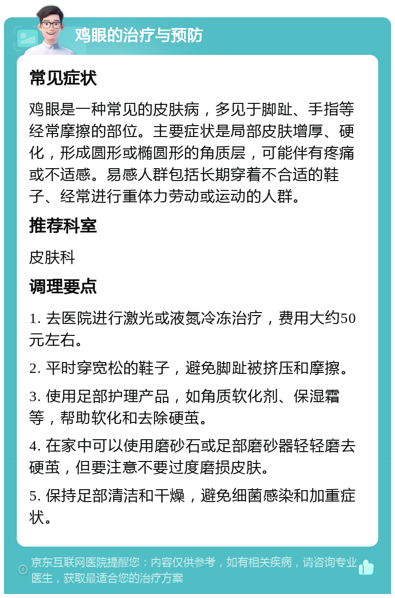 鸡眼的治疗与预防 常见症状 鸡眼是一种常见的皮肤病，多见于脚趾、手指等经常摩擦的部位。主要症状是局部皮肤增厚、硬化，形成圆形或椭圆形的角质层，可能伴有疼痛或不适感。易感人群包括长期穿着不合适的鞋子、经常进行重体力劳动或运动的人群。 推荐科室 皮肤科 调理要点 1. 去医院进行激光或液氮冷冻治疗，费用大约50元左右。 2. 平时穿宽松的鞋子，避免脚趾被挤压和摩擦。 3. 使用足部护理产品，如角质软化剂、保湿霜等，帮助软化和去除硬茧。 4. 在家中可以使用磨砂石或足部磨砂器轻轻磨去硬茧，但要注意不要过度磨损皮肤。 5. 保持足部清洁和干燥，避免细菌感染和加重症状。