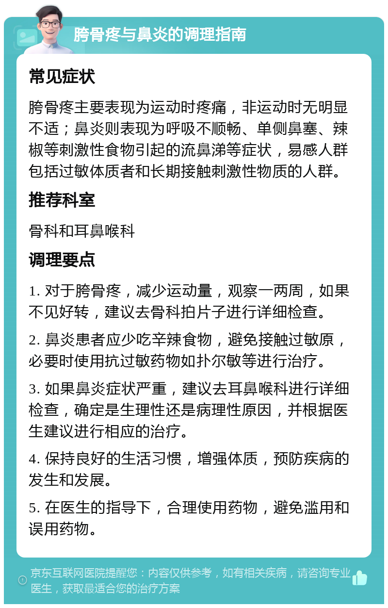 胯骨疼与鼻炎的调理指南 常见症状 胯骨疼主要表现为运动时疼痛，非运动时无明显不适；鼻炎则表现为呼吸不顺畅、单侧鼻塞、辣椒等刺激性食物引起的流鼻涕等症状，易感人群包括过敏体质者和长期接触刺激性物质的人群。 推荐科室 骨科和耳鼻喉科 调理要点 1. 对于胯骨疼，减少运动量，观察一两周，如果不见好转，建议去骨科拍片子进行详细检查。 2. 鼻炎患者应少吃辛辣食物，避免接触过敏原，必要时使用抗过敏药物如扑尔敏等进行治疗。 3. 如果鼻炎症状严重，建议去耳鼻喉科进行详细检查，确定是生理性还是病理性原因，并根据医生建议进行相应的治疗。 4. 保持良好的生活习惯，增强体质，预防疾病的发生和发展。 5. 在医生的指导下，合理使用药物，避免滥用和误用药物。