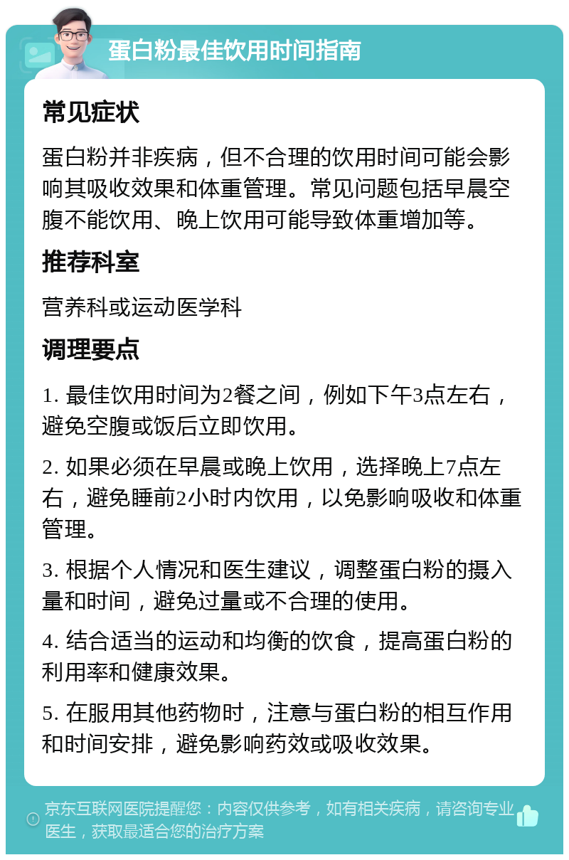 蛋白粉最佳饮用时间指南 常见症状 蛋白粉并非疾病，但不合理的饮用时间可能会影响其吸收效果和体重管理。常见问题包括早晨空腹不能饮用、晚上饮用可能导致体重增加等。 推荐科室 营养科或运动医学科 调理要点 1. 最佳饮用时间为2餐之间，例如下午3点左右，避免空腹或饭后立即饮用。 2. 如果必须在早晨或晚上饮用，选择晚上7点左右，避免睡前2小时内饮用，以免影响吸收和体重管理。 3. 根据个人情况和医生建议，调整蛋白粉的摄入量和时间，避免过量或不合理的使用。 4. 结合适当的运动和均衡的饮食，提高蛋白粉的利用率和健康效果。 5. 在服用其他药物时，注意与蛋白粉的相互作用和时间安排，避免影响药效或吸收效果。
