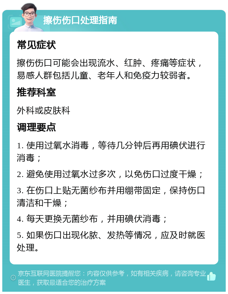 擦伤伤口处理指南 常见症状 擦伤伤口可能会出现流水、红肿、疼痛等症状，易感人群包括儿童、老年人和免疫力较弱者。 推荐科室 外科或皮肤科 调理要点 1. 使用过氧水消毒，等待几分钟后再用碘伏进行消毒； 2. 避免使用过氧水过多次，以免伤口过度干燥； 3. 在伤口上贴无菌纱布并用绷带固定，保持伤口清洁和干燥； 4. 每天更换无菌纱布，并用碘伏消毒； 5. 如果伤口出现化脓、发热等情况，应及时就医处理。