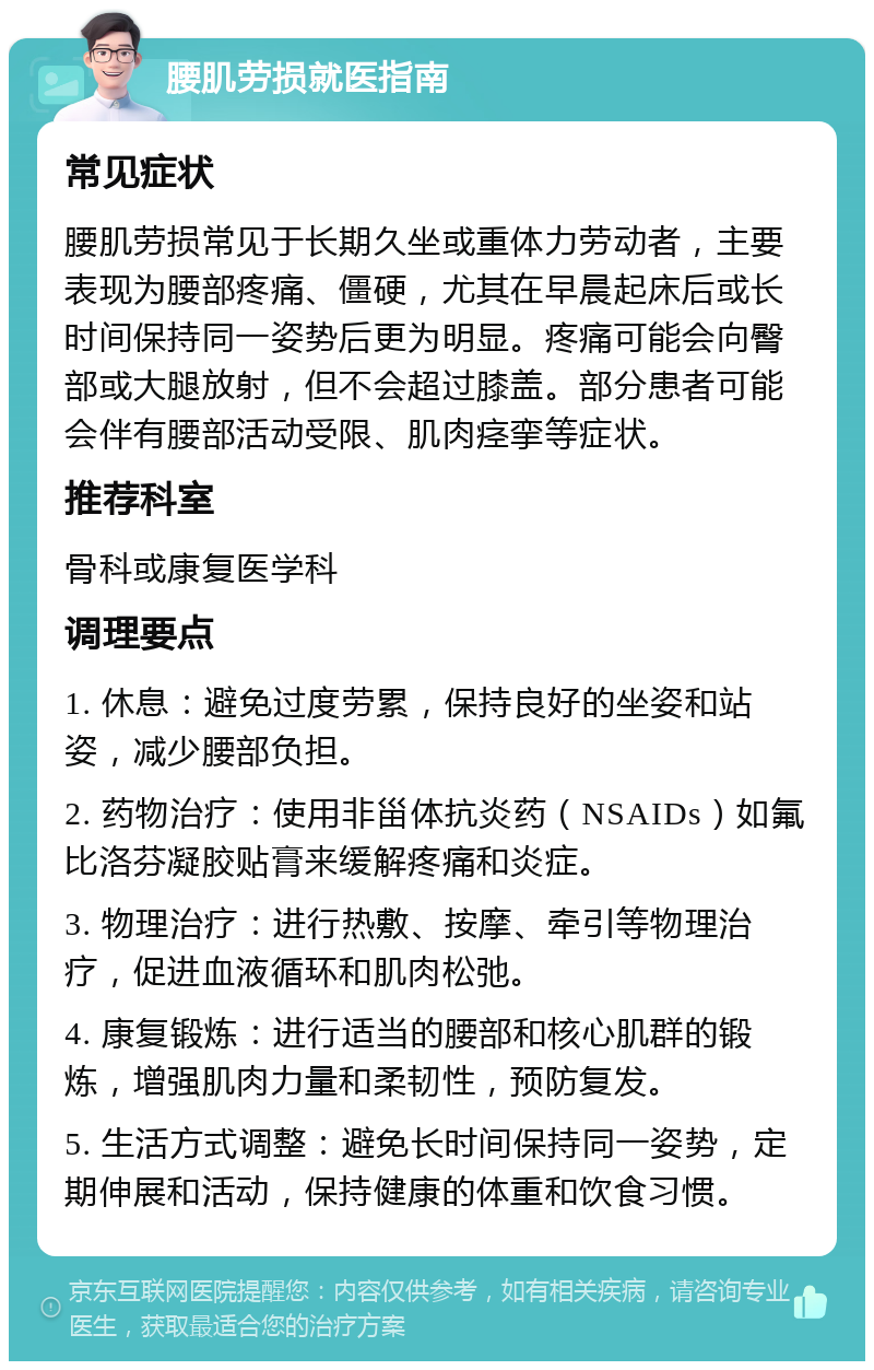 腰肌劳损就医指南 常见症状 腰肌劳损常见于长期久坐或重体力劳动者，主要表现为腰部疼痛、僵硬，尤其在早晨起床后或长时间保持同一姿势后更为明显。疼痛可能会向臀部或大腿放射，但不会超过膝盖。部分患者可能会伴有腰部活动受限、肌肉痉挛等症状。 推荐科室 骨科或康复医学科 调理要点 1. 休息：避免过度劳累，保持良好的坐姿和站姿，减少腰部负担。 2. 药物治疗：使用非甾体抗炎药（NSAIDs）如氟比洛芬凝胶贴膏来缓解疼痛和炎症。 3. 物理治疗：进行热敷、按摩、牵引等物理治疗，促进血液循环和肌肉松弛。 4. 康复锻炼：进行适当的腰部和核心肌群的锻炼，增强肌肉力量和柔韧性，预防复发。 5. 生活方式调整：避免长时间保持同一姿势，定期伸展和活动，保持健康的体重和饮食习惯。