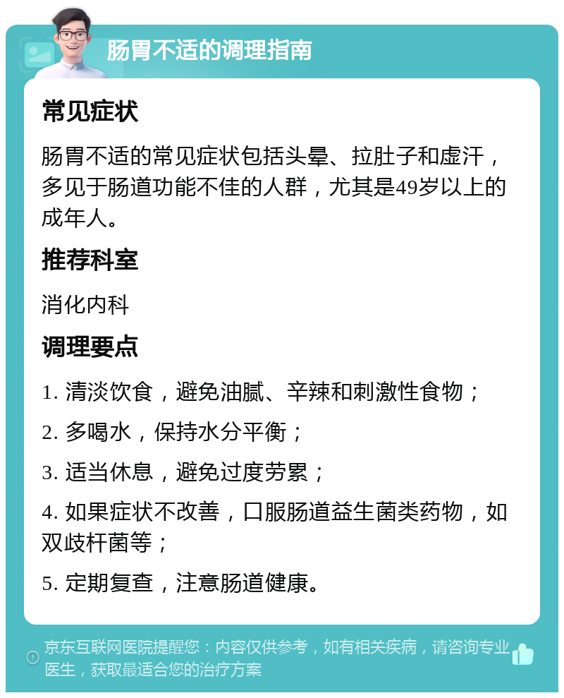 肠胃不适的调理指南 常见症状 肠胃不适的常见症状包括头晕、拉肚子和虚汗，多见于肠道功能不佳的人群，尤其是49岁以上的成年人。 推荐科室 消化内科 调理要点 1. 清淡饮食，避免油腻、辛辣和刺激性食物； 2. 多喝水，保持水分平衡； 3. 适当休息，避免过度劳累； 4. 如果症状不改善，口服肠道益生菌类药物，如双歧杆菌等； 5. 定期复查，注意肠道健康。