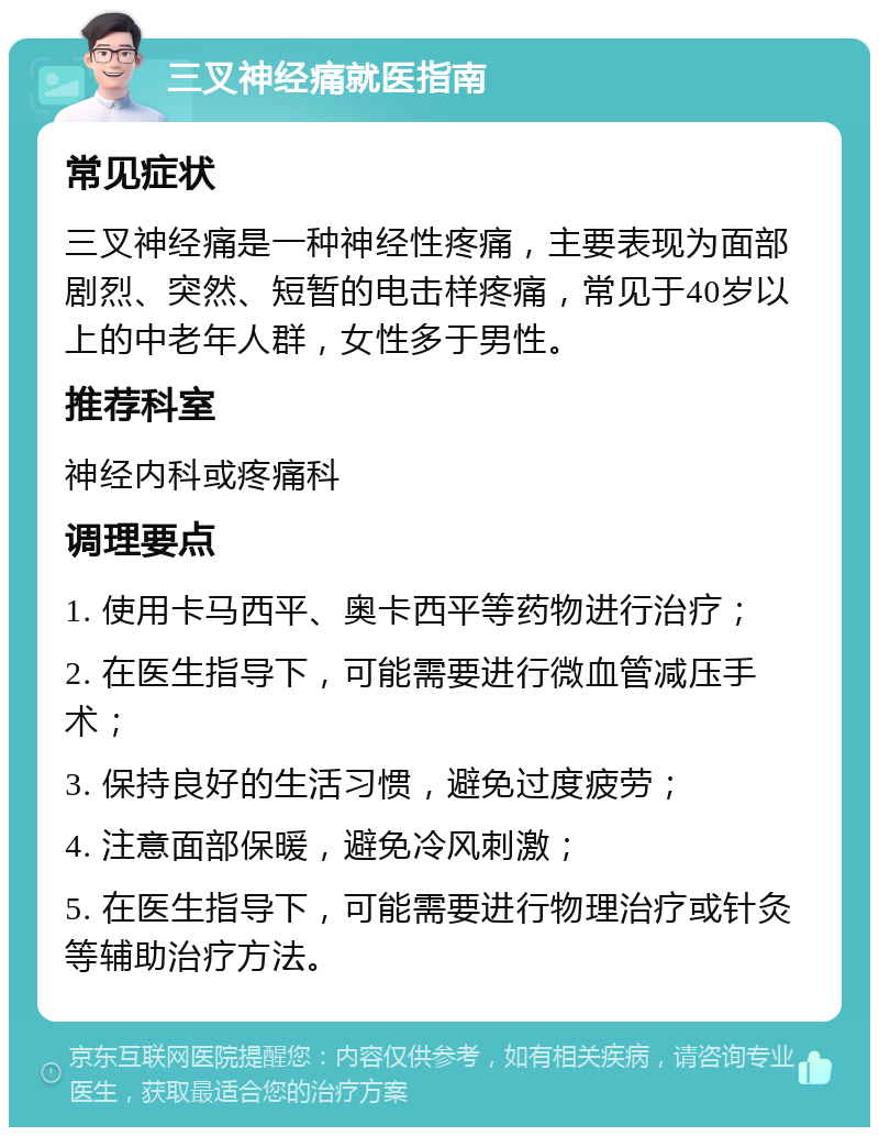 三叉神经痛就医指南 常见症状 三叉神经痛是一种神经性疼痛，主要表现为面部剧烈、突然、短暂的电击样疼痛，常见于40岁以上的中老年人群，女性多于男性。 推荐科室 神经内科或疼痛科 调理要点 1. 使用卡马西平、奥卡西平等药物进行治疗； 2. 在医生指导下，可能需要进行微血管减压手术； 3. 保持良好的生活习惯，避免过度疲劳； 4. 注意面部保暖，避免冷风刺激； 5. 在医生指导下，可能需要进行物理治疗或针灸等辅助治疗方法。