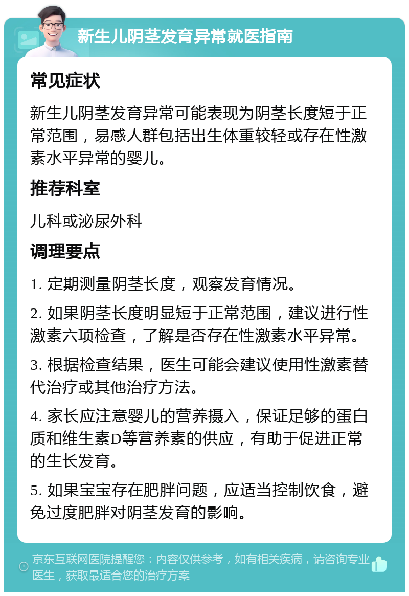 新生儿阴茎发育异常就医指南 常见症状 新生儿阴茎发育异常可能表现为阴茎长度短于正常范围，易感人群包括出生体重较轻或存在性激素水平异常的婴儿。 推荐科室 儿科或泌尿外科 调理要点 1. 定期测量阴茎长度，观察发育情况。 2. 如果阴茎长度明显短于正常范围，建议进行性激素六项检查，了解是否存在性激素水平异常。 3. 根据检查结果，医生可能会建议使用性激素替代治疗或其他治疗方法。 4. 家长应注意婴儿的营养摄入，保证足够的蛋白质和维生素D等营养素的供应，有助于促进正常的生长发育。 5. 如果宝宝存在肥胖问题，应适当控制饮食，避免过度肥胖对阴茎发育的影响。