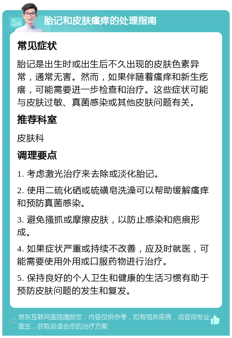 胎记和皮肤瘙痒的处理指南 常见症状 胎记是出生时或出生后不久出现的皮肤色素异常，通常无害。然而，如果伴随着瘙痒和新生疙瘩，可能需要进一步检查和治疗。这些症状可能与皮肤过敏、真菌感染或其他皮肤问题有关。 推荐科室 皮肤科 调理要点 1. 考虑激光治疗来去除或淡化胎记。 2. 使用二硫化硒或硫磺皂洗澡可以帮助缓解瘙痒和预防真菌感染。 3. 避免搔抓或摩擦皮肤，以防止感染和疤痕形成。 4. 如果症状严重或持续不改善，应及时就医，可能需要使用外用或口服药物进行治疗。 5. 保持良好的个人卫生和健康的生活习惯有助于预防皮肤问题的发生和复发。