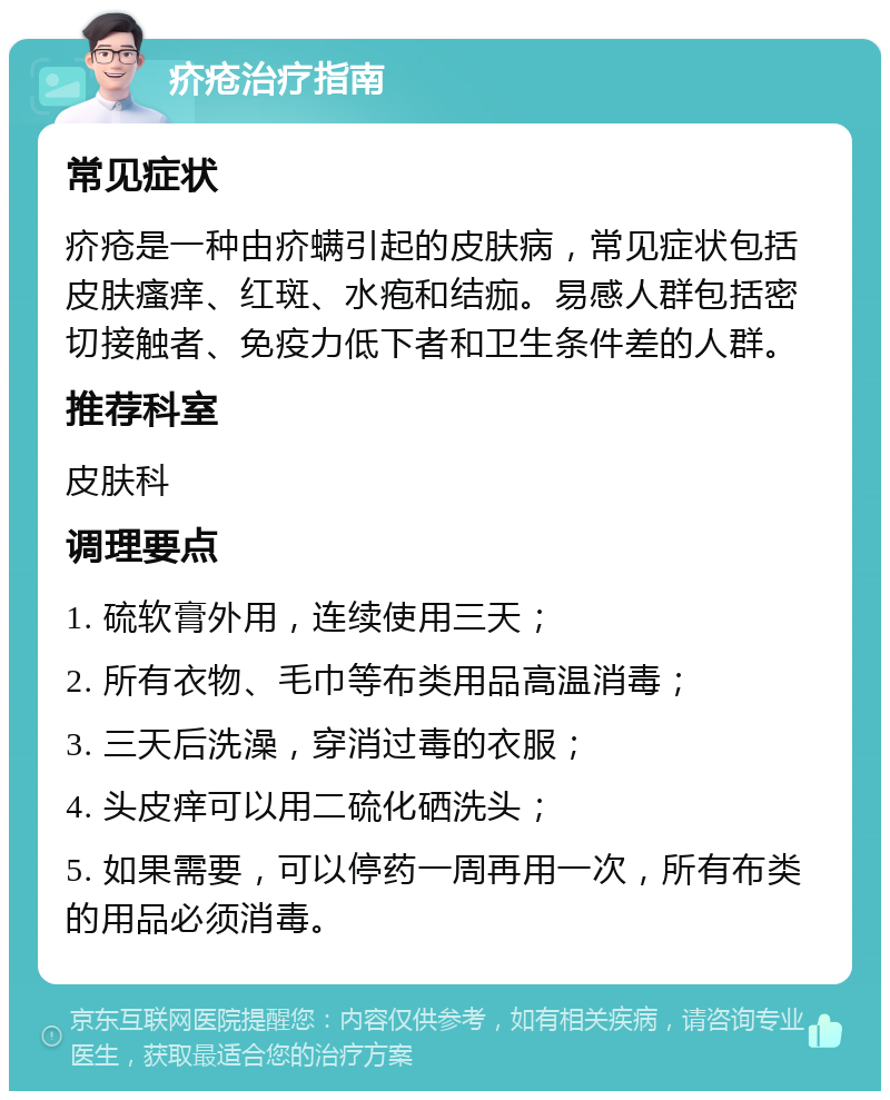 疥疮治疗指南 常见症状 疥疮是一种由疥螨引起的皮肤病，常见症状包括皮肤瘙痒、红斑、水疱和结痂。易感人群包括密切接触者、免疫力低下者和卫生条件差的人群。 推荐科室 皮肤科 调理要点 1. 硫软膏外用，连续使用三天； 2. 所有衣物、毛巾等布类用品高温消毒； 3. 三天后洗澡，穿消过毒的衣服； 4. 头皮痒可以用二硫化硒洗头； 5. 如果需要，可以停药一周再用一次，所有布类的用品必须消毒。