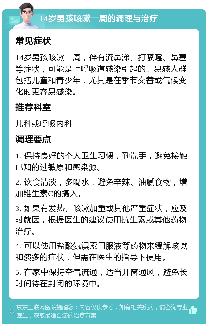 14岁男孩咳嗽一周的调理与治疗 常见症状 14岁男孩咳嗽一周，伴有流鼻涕、打喷嚏、鼻塞等症状，可能是上呼吸道感染引起的。易感人群包括儿童和青少年，尤其是在季节交替或气候变化时更容易感染。 推荐科室 儿科或呼吸内科 调理要点 1. 保持良好的个人卫生习惯，勤洗手，避免接触已知的过敏原和感染源。 2. 饮食清淡，多喝水，避免辛辣、油腻食物，增加维生素C的摄入。 3. 如果有发热、咳嗽加重或其他严重症状，应及时就医，根据医生的建议使用抗生素或其他药物治疗。 4. 可以使用盐酸氨溴索口服液等药物来缓解咳嗽和痰多的症状，但需在医生的指导下使用。 5. 在家中保持空气流通，适当开窗通风，避免长时间待在封闭的环境中。