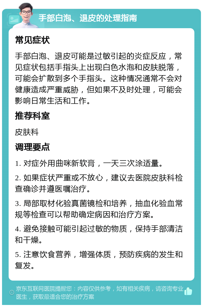 手部白泡、退皮的处理指南 常见症状 手部白泡、退皮可能是过敏引起的炎症反应，常见症状包括手指头上出现白色水泡和皮肤脱落，可能会扩散到多个手指头。这种情况通常不会对健康造成严重威胁，但如果不及时处理，可能会影响日常生活和工作。 推荐科室 皮肤科 调理要点 1. 对症外用曲咪新软膏，一天三次涂适量。 2. 如果症状严重或不放心，建议去医院皮肤科检查确诊并遵医嘱治疗。 3. 局部取材化验真菌镜检和培养，抽血化验血常规等检查可以帮助确定病因和治疗方案。 4. 避免接触可能引起过敏的物质，保持手部清洁和干燥。 5. 注意饮食营养，增强体质，预防疾病的发生和复发。