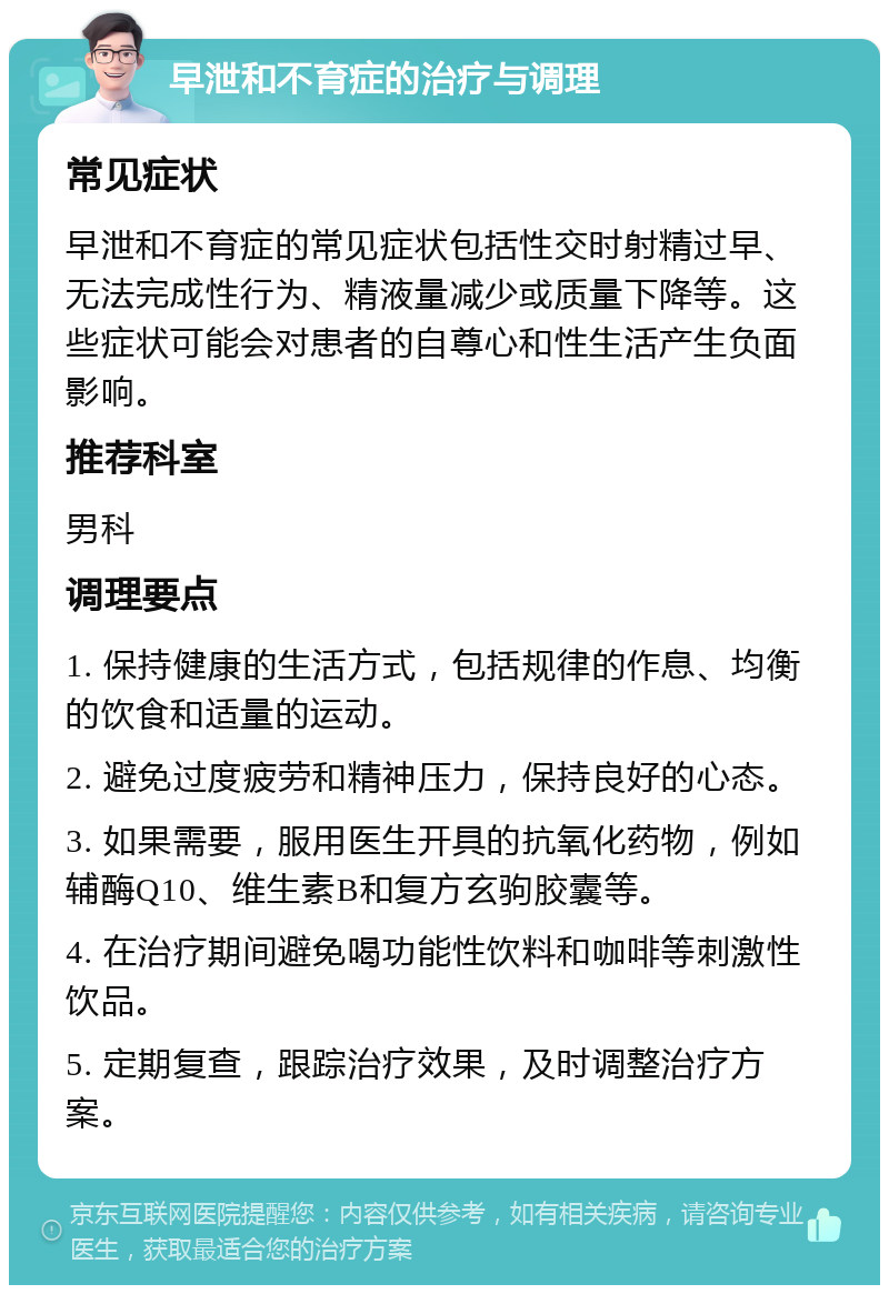 早泄和不育症的治疗与调理 常见症状 早泄和不育症的常见症状包括性交时射精过早、无法完成性行为、精液量减少或质量下降等。这些症状可能会对患者的自尊心和性生活产生负面影响。 推荐科室 男科 调理要点 1. 保持健康的生活方式，包括规律的作息、均衡的饮食和适量的运动。 2. 避免过度疲劳和精神压力，保持良好的心态。 3. 如果需要，服用医生开具的抗氧化药物，例如辅酶Q10、维生素B和复方玄驹胶囊等。 4. 在治疗期间避免喝功能性饮料和咖啡等刺激性饮品。 5. 定期复查，跟踪治疗效果，及时调整治疗方案。