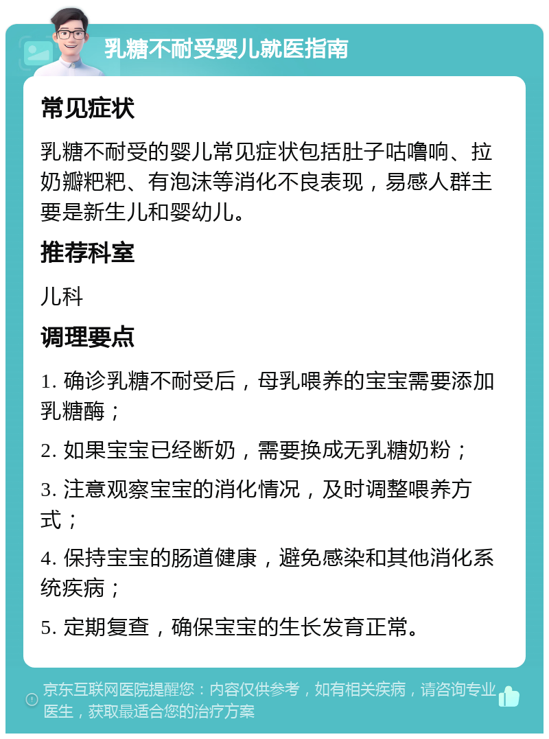 乳糖不耐受婴儿就医指南 常见症状 乳糖不耐受的婴儿常见症状包括肚子咕噜响、拉奶瓣粑粑、有泡沫等消化不良表现，易感人群主要是新生儿和婴幼儿。 推荐科室 儿科 调理要点 1. 确诊乳糖不耐受后，母乳喂养的宝宝需要添加乳糖酶； 2. 如果宝宝已经断奶，需要换成无乳糖奶粉； 3. 注意观察宝宝的消化情况，及时调整喂养方式； 4. 保持宝宝的肠道健康，避免感染和其他消化系统疾病； 5. 定期复查，确保宝宝的生长发育正常。