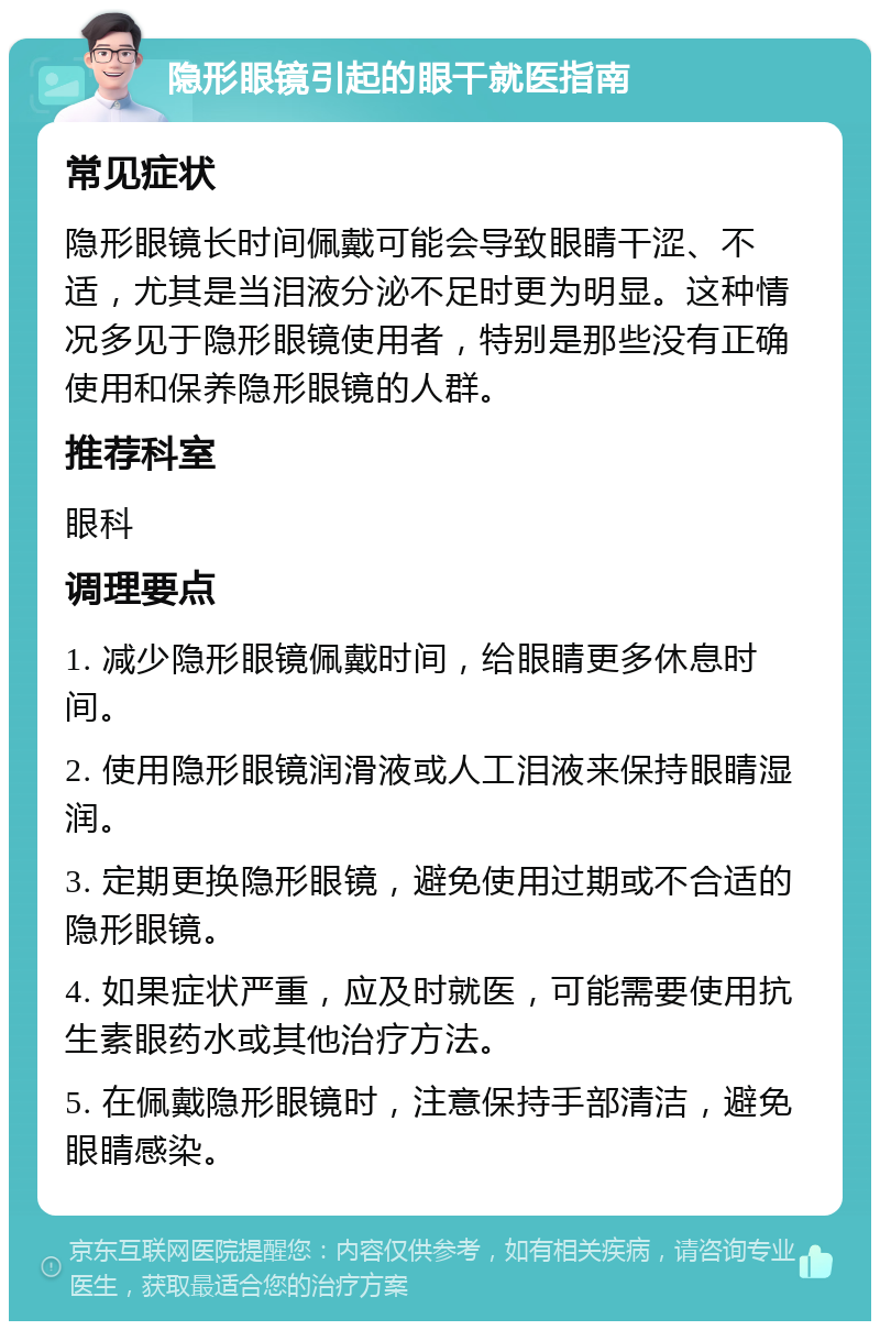 隐形眼镜引起的眼干就医指南 常见症状 隐形眼镜长时间佩戴可能会导致眼睛干涩、不适，尤其是当泪液分泌不足时更为明显。这种情况多见于隐形眼镜使用者，特别是那些没有正确使用和保养隐形眼镜的人群。 推荐科室 眼科 调理要点 1. 减少隐形眼镜佩戴时间，给眼睛更多休息时间。 2. 使用隐形眼镜润滑液或人工泪液来保持眼睛湿润。 3. 定期更换隐形眼镜，避免使用过期或不合适的隐形眼镜。 4. 如果症状严重，应及时就医，可能需要使用抗生素眼药水或其他治疗方法。 5. 在佩戴隐形眼镜时，注意保持手部清洁，避免眼睛感染。