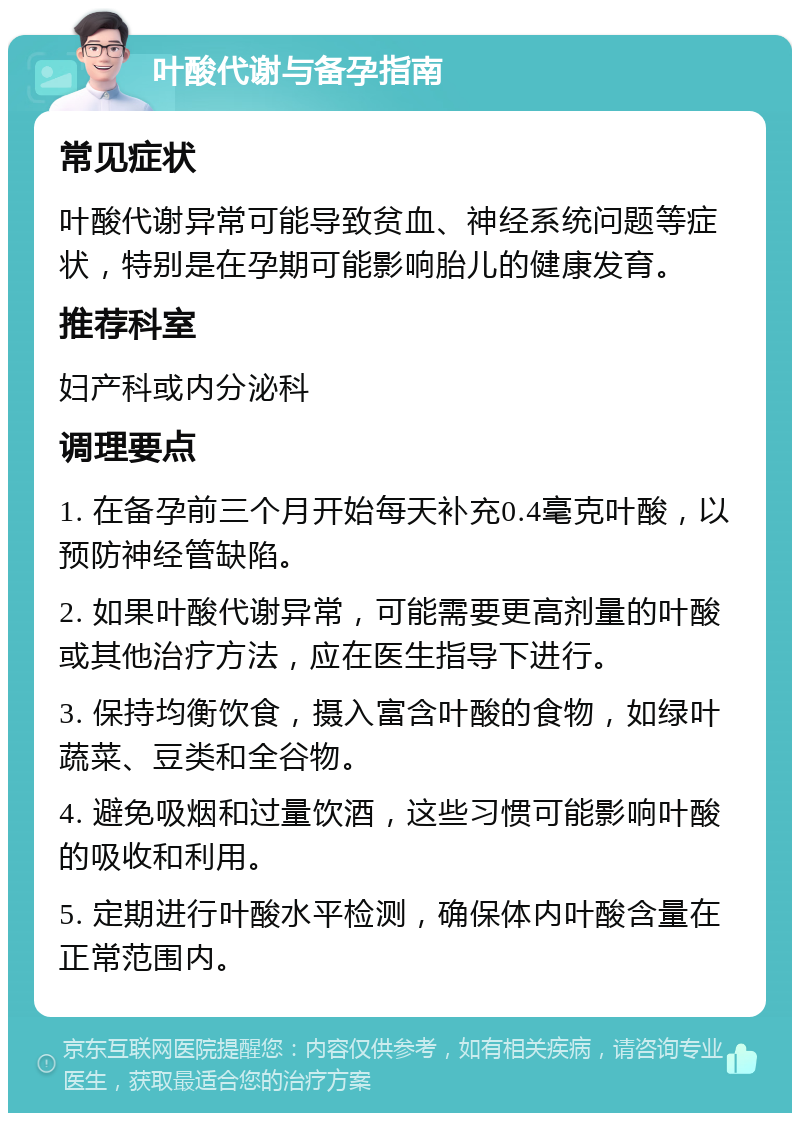 叶酸代谢与备孕指南 常见症状 叶酸代谢异常可能导致贫血、神经系统问题等症状，特别是在孕期可能影响胎儿的健康发育。 推荐科室 妇产科或内分泌科 调理要点 1. 在备孕前三个月开始每天补充0.4毫克叶酸，以预防神经管缺陷。 2. 如果叶酸代谢异常，可能需要更高剂量的叶酸或其他治疗方法，应在医生指导下进行。 3. 保持均衡饮食，摄入富含叶酸的食物，如绿叶蔬菜、豆类和全谷物。 4. 避免吸烟和过量饮酒，这些习惯可能影响叶酸的吸收和利用。 5. 定期进行叶酸水平检测，确保体内叶酸含量在正常范围内。