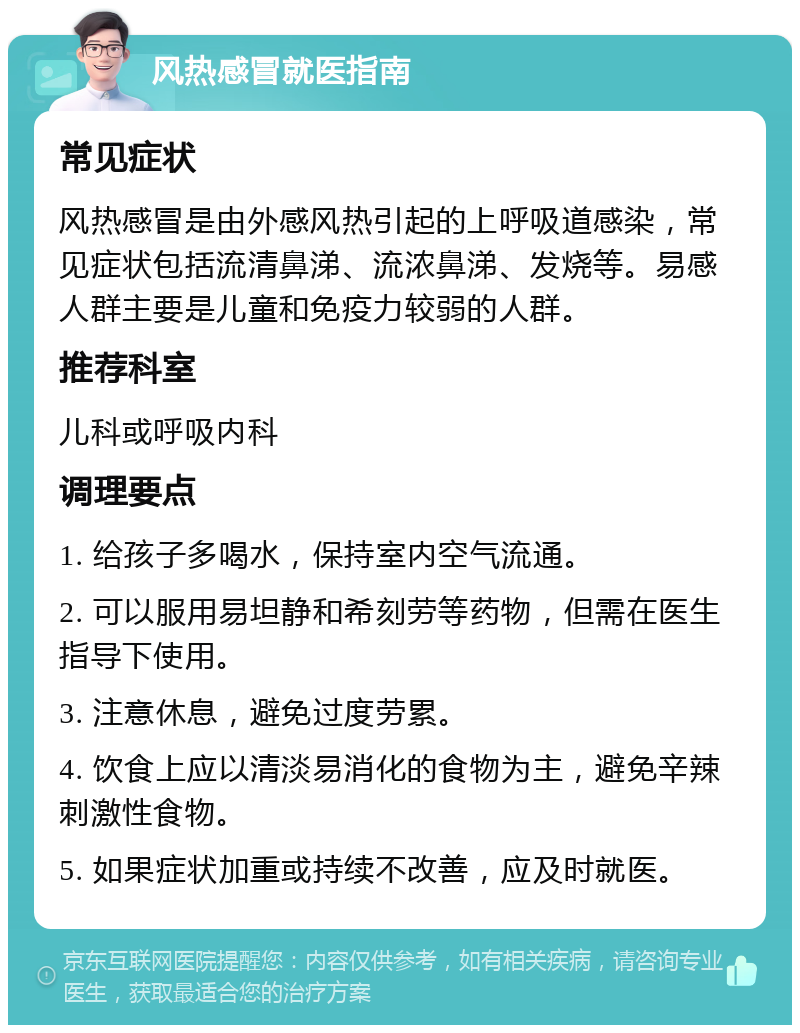 风热感冒就医指南 常见症状 风热感冒是由外感风热引起的上呼吸道感染，常见症状包括流清鼻涕、流浓鼻涕、发烧等。易感人群主要是儿童和免疫力较弱的人群。 推荐科室 儿科或呼吸内科 调理要点 1. 给孩子多喝水，保持室内空气流通。 2. 可以服用易坦静和希刻劳等药物，但需在医生指导下使用。 3. 注意休息，避免过度劳累。 4. 饮食上应以清淡易消化的食物为主，避免辛辣刺激性食物。 5. 如果症状加重或持续不改善，应及时就医。