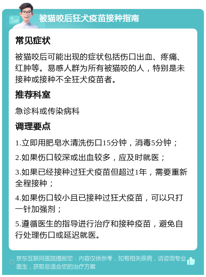 被猫咬后狂犬疫苗接种指南 常见症状 被猫咬后可能出现的症状包括伤口出血、疼痛、红肿等。易感人群为所有被猫咬的人，特别是未接种或接种不全狂犬疫苗者。 推荐科室 急诊科或传染病科 调理要点 1.立即用肥皂水清洗伤口15分钟，消毒5分钟； 2.如果伤口较深或出血较多，应及时就医； 3.如果已经接种过狂犬疫苗但超过1年，需要重新全程接种； 4.如果伤口较小且已接种过狂犬疫苗，可以只打一针加强剂； 5.遵循医生的指导进行治疗和接种疫苗，避免自行处理伤口或延迟就医。