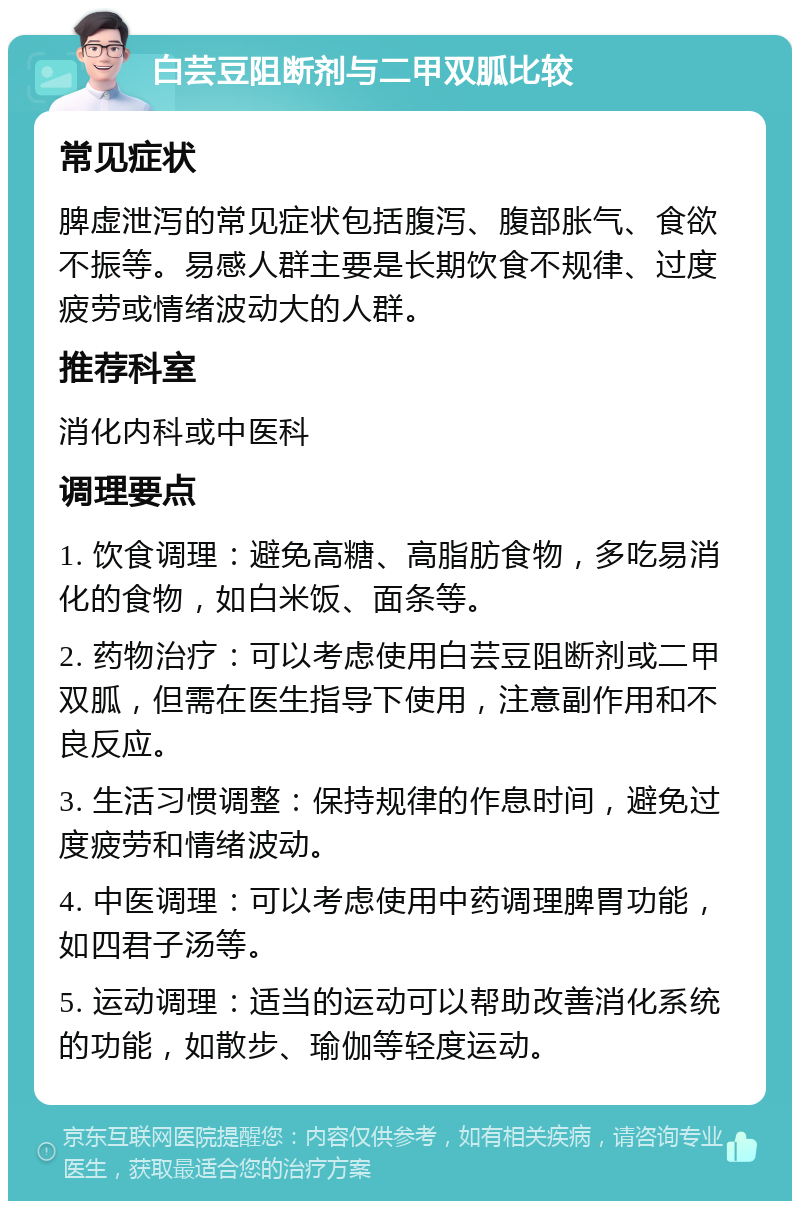 白芸豆阻断剂与二甲双胍比较 常见症状 脾虚泄泻的常见症状包括腹泻、腹部胀气、食欲不振等。易感人群主要是长期饮食不规律、过度疲劳或情绪波动大的人群。 推荐科室 消化内科或中医科 调理要点 1. 饮食调理：避免高糖、高脂肪食物，多吃易消化的食物，如白米饭、面条等。 2. 药物治疗：可以考虑使用白芸豆阻断剂或二甲双胍，但需在医生指导下使用，注意副作用和不良反应。 3. 生活习惯调整：保持规律的作息时间，避免过度疲劳和情绪波动。 4. 中医调理：可以考虑使用中药调理脾胃功能，如四君子汤等。 5. 运动调理：适当的运动可以帮助改善消化系统的功能，如散步、瑜伽等轻度运动。