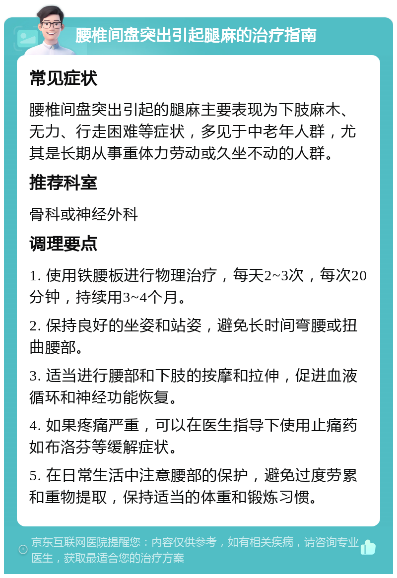 腰椎间盘突出引起腿麻的治疗指南 常见症状 腰椎间盘突出引起的腿麻主要表现为下肢麻木、无力、行走困难等症状，多见于中老年人群，尤其是长期从事重体力劳动或久坐不动的人群。 推荐科室 骨科或神经外科 调理要点 1. 使用铁腰板进行物理治疗，每天2~3次，每次20分钟，持续用3~4个月。 2. 保持良好的坐姿和站姿，避免长时间弯腰或扭曲腰部。 3. 适当进行腰部和下肢的按摩和拉伸，促进血液循环和神经功能恢复。 4. 如果疼痛严重，可以在医生指导下使用止痛药如布洛芬等缓解症状。 5. 在日常生活中注意腰部的保护，避免过度劳累和重物提取，保持适当的体重和锻炼习惯。