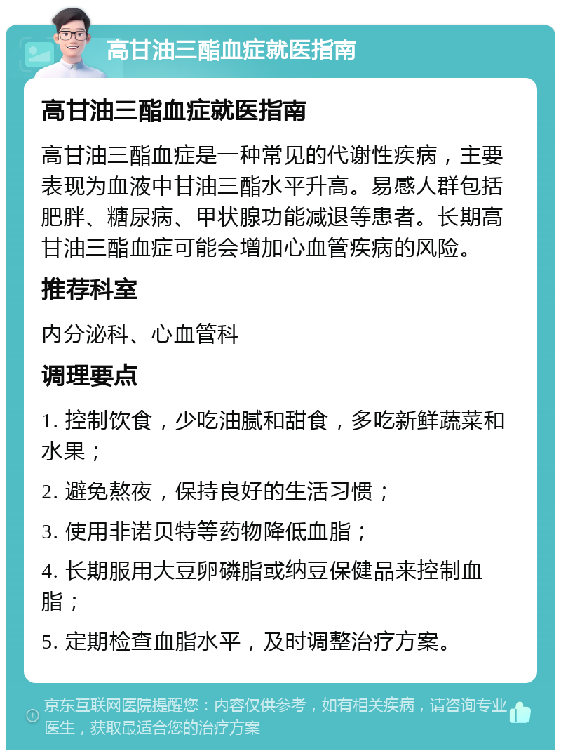 高甘油三酯血症就医指南 高甘油三酯血症就医指南 高甘油三酯血症是一种常见的代谢性疾病，主要表现为血液中甘油三酯水平升高。易感人群包括肥胖、糖尿病、甲状腺功能减退等患者。长期高甘油三酯血症可能会增加心血管疾病的风险。 推荐科室 内分泌科、心血管科 调理要点 1. 控制饮食，少吃油腻和甜食，多吃新鲜蔬菜和水果； 2. 避免熬夜，保持良好的生活习惯； 3. 使用非诺贝特等药物降低血脂； 4. 长期服用大豆卵磷脂或纳豆保健品来控制血脂； 5. 定期检查血脂水平，及时调整治疗方案。