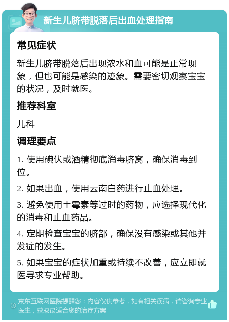 新生儿脐带脱落后出血处理指南 常见症状 新生儿脐带脱落后出现浓水和血可能是正常现象，但也可能是感染的迹象。需要密切观察宝宝的状况，及时就医。 推荐科室 儿科 调理要点 1. 使用碘伏或酒精彻底消毒脐窝，确保消毒到位。 2. 如果出血，使用云南白药进行止血处理。 3. 避免使用土霉素等过时的药物，应选择现代化的消毒和止血药品。 4. 定期检查宝宝的脐部，确保没有感染或其他并发症的发生。 5. 如果宝宝的症状加重或持续不改善，应立即就医寻求专业帮助。