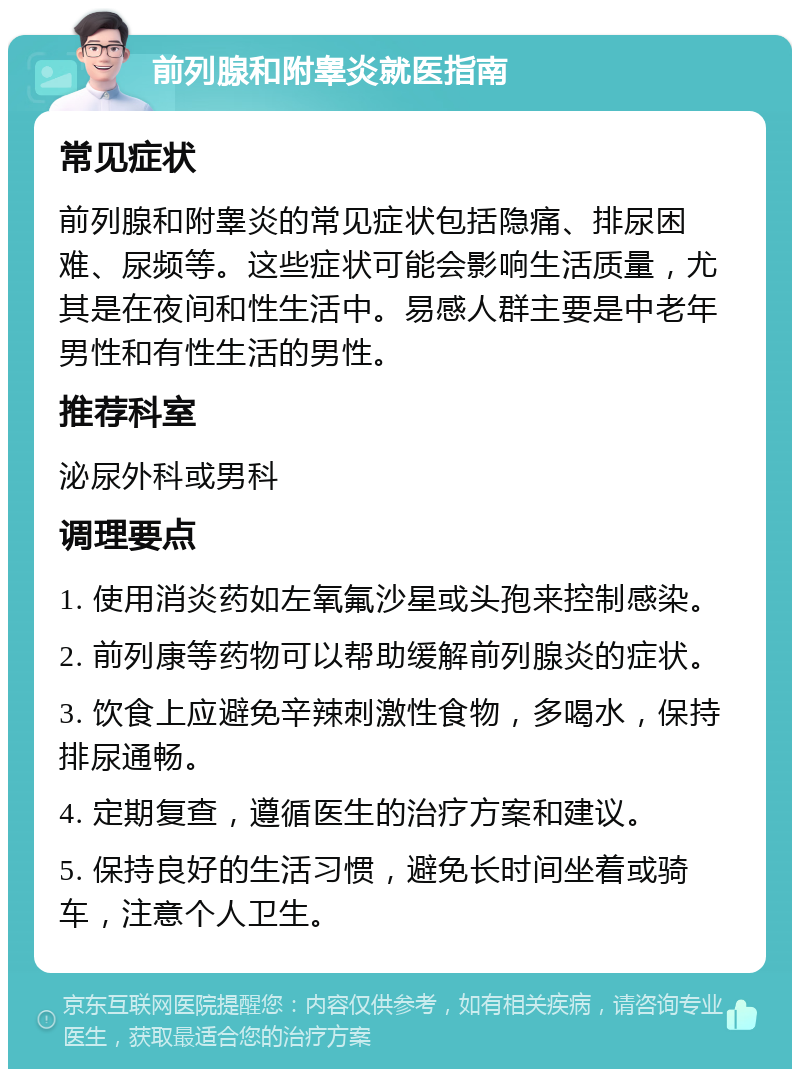 前列腺和附睾炎就医指南 常见症状 前列腺和附睾炎的常见症状包括隐痛、排尿困难、尿频等。这些症状可能会影响生活质量，尤其是在夜间和性生活中。易感人群主要是中老年男性和有性生活的男性。 推荐科室 泌尿外科或男科 调理要点 1. 使用消炎药如左氧氟沙星或头孢来控制感染。 2. 前列康等药物可以帮助缓解前列腺炎的症状。 3. 饮食上应避免辛辣刺激性食物，多喝水，保持排尿通畅。 4. 定期复查，遵循医生的治疗方案和建议。 5. 保持良好的生活习惯，避免长时间坐着或骑车，注意个人卫生。