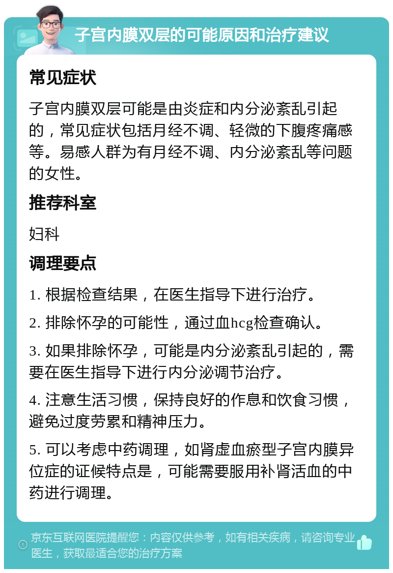 子宫内膜双层的可能原因和治疗建议 常见症状 子宫内膜双层可能是由炎症和内分泌紊乱引起的，常见症状包括月经不调、轻微的下腹疼痛感等。易感人群为有月经不调、内分泌紊乱等问题的女性。 推荐科室 妇科 调理要点 1. 根据检查结果，在医生指导下进行治疗。 2. 排除怀孕的可能性，通过血hcg检查确认。 3. 如果排除怀孕，可能是内分泌紊乱引起的，需要在医生指导下进行内分泌调节治疗。 4. 注意生活习惯，保持良好的作息和饮食习惯，避免过度劳累和精神压力。 5. 可以考虑中药调理，如肾虚血瘀型子宫内膜异位症的证候特点是，可能需要服用补肾活血的中药进行调理。