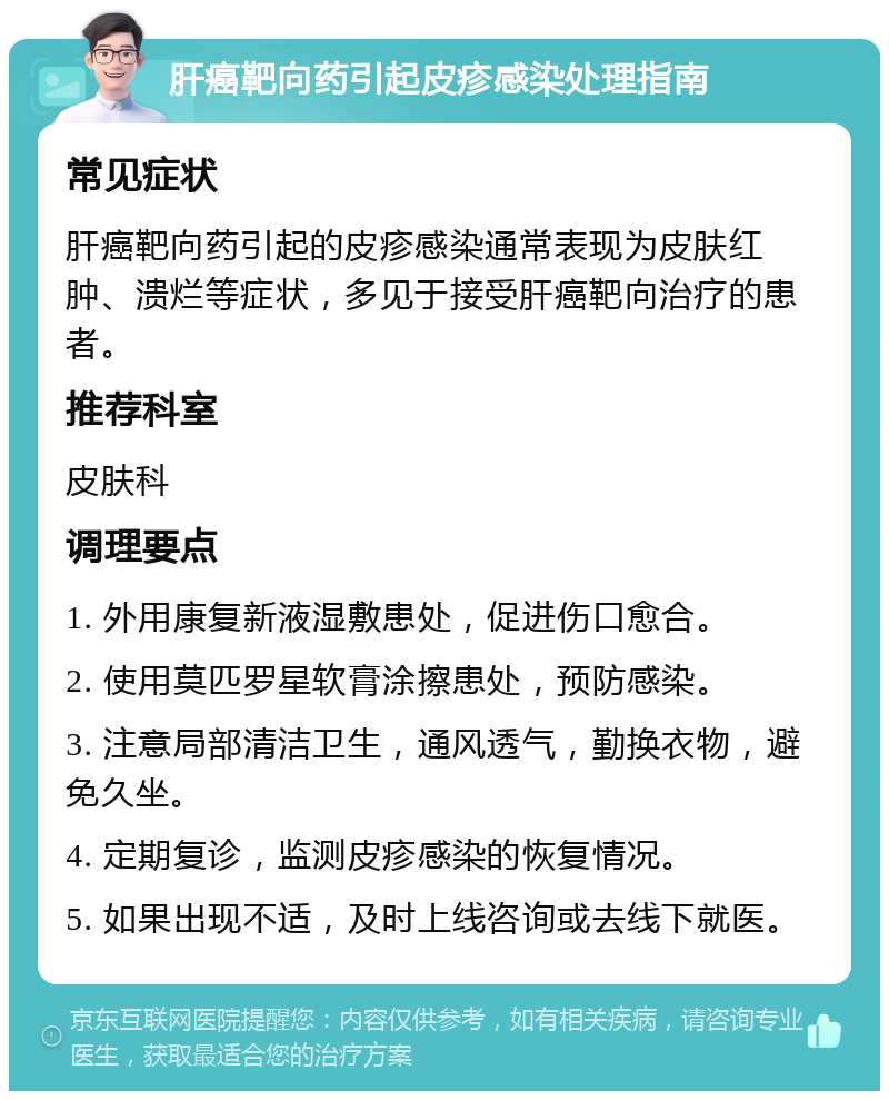 肝癌靶向药引起皮疹感染处理指南 常见症状 肝癌靶向药引起的皮疹感染通常表现为皮肤红肿、溃烂等症状，多见于接受肝癌靶向治疗的患者。 推荐科室 皮肤科 调理要点 1. 外用康复新液湿敷患处，促进伤口愈合。 2. 使用莫匹罗星软膏涂擦患处，预防感染。 3. 注意局部清洁卫生，通风透气，勤换衣物，避免久坐。 4. 定期复诊，监测皮疹感染的恢复情况。 5. 如果出现不适，及时上线咨询或去线下就医。