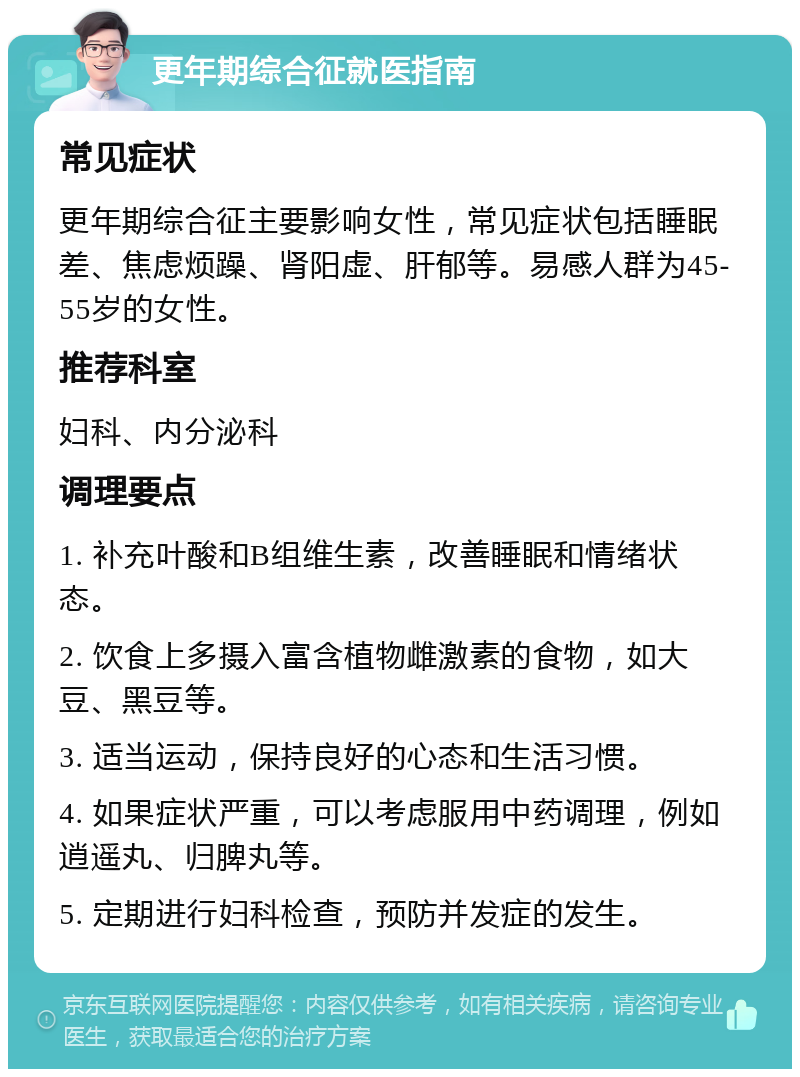 更年期综合征就医指南 常见症状 更年期综合征主要影响女性，常见症状包括睡眠差、焦虑烦躁、肾阳虚、肝郁等。易感人群为45-55岁的女性。 推荐科室 妇科、内分泌科 调理要点 1. 补充叶酸和B组维生素，改善睡眠和情绪状态。 2. 饮食上多摄入富含植物雌激素的食物，如大豆、黑豆等。 3. 适当运动，保持良好的心态和生活习惯。 4. 如果症状严重，可以考虑服用中药调理，例如逍遥丸、归脾丸等。 5. 定期进行妇科检查，预防并发症的发生。