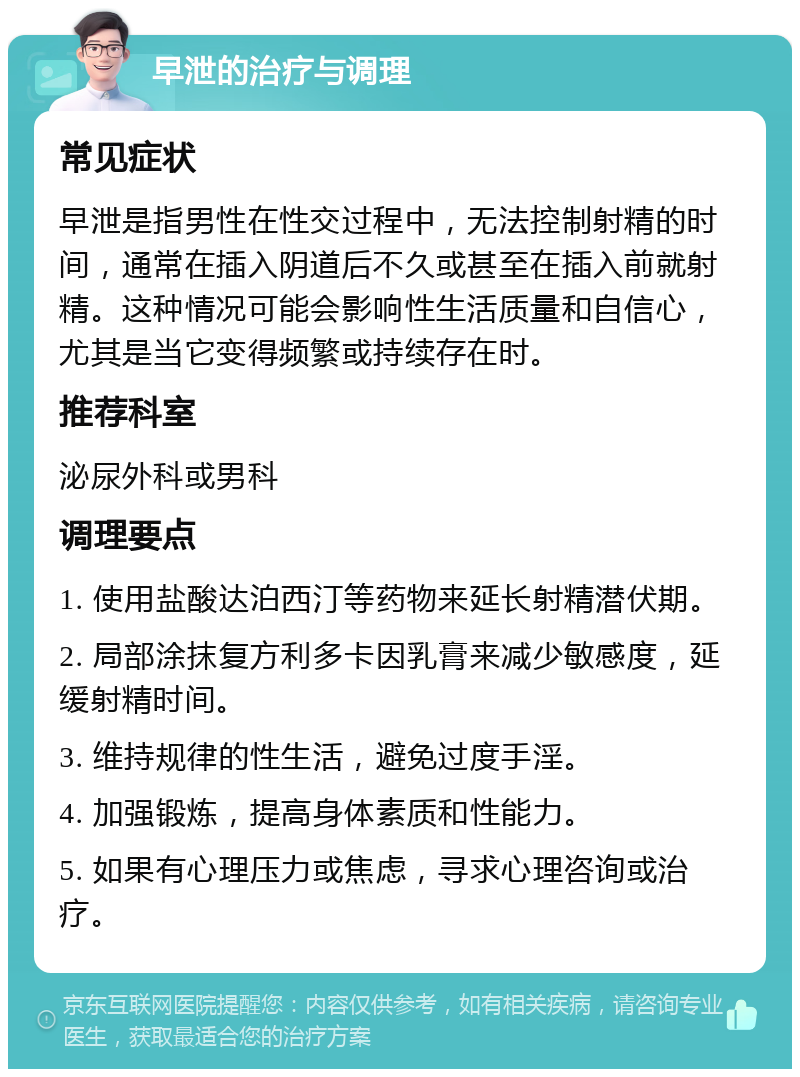 早泄的治疗与调理 常见症状 早泄是指男性在性交过程中，无法控制射精的时间，通常在插入阴道后不久或甚至在插入前就射精。这种情况可能会影响性生活质量和自信心，尤其是当它变得频繁或持续存在时。 推荐科室 泌尿外科或男科 调理要点 1. 使用盐酸达泊西汀等药物来延长射精潜伏期。 2. 局部涂抹复方利多卡因乳膏来减少敏感度，延缓射精时间。 3. 维持规律的性生活，避免过度手淫。 4. 加强锻炼，提高身体素质和性能力。 5. 如果有心理压力或焦虑，寻求心理咨询或治疗。