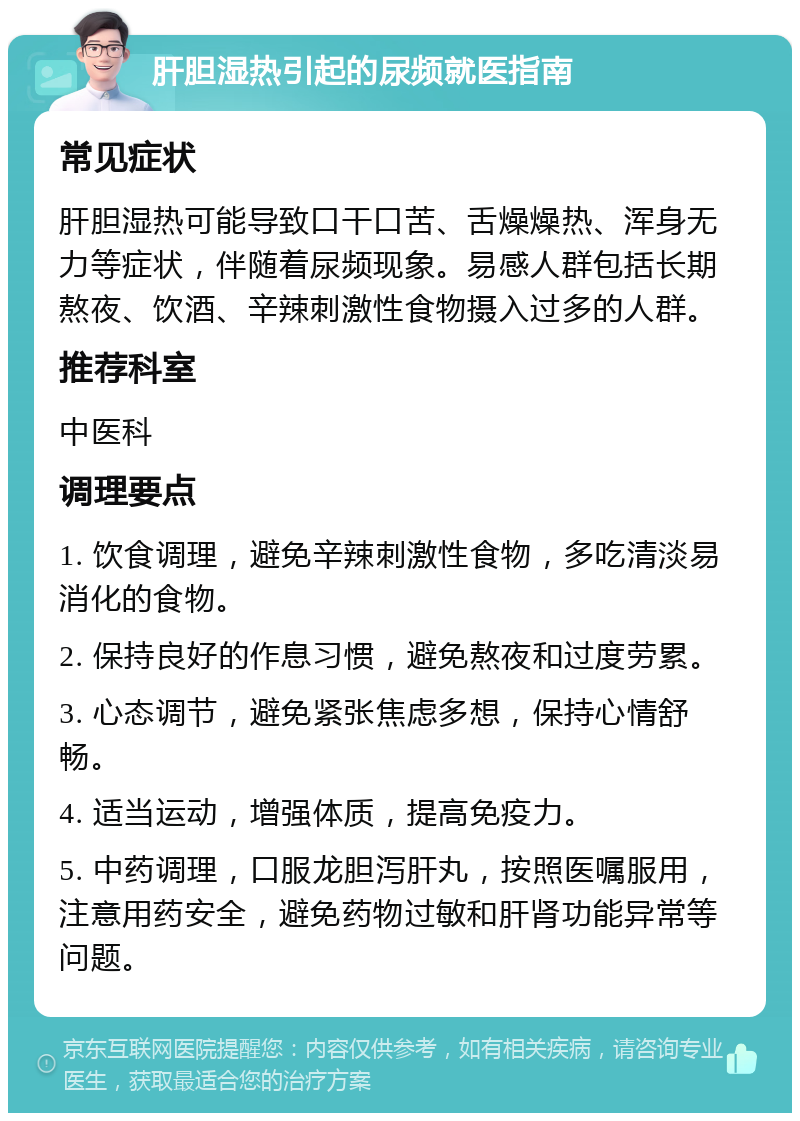 肝胆湿热引起的尿频就医指南 常见症状 肝胆湿热可能导致口干口苦、舌燥燥热、浑身无力等症状，伴随着尿频现象。易感人群包括长期熬夜、饮酒、辛辣刺激性食物摄入过多的人群。 推荐科室 中医科 调理要点 1. 饮食调理，避免辛辣刺激性食物，多吃清淡易消化的食物。 2. 保持良好的作息习惯，避免熬夜和过度劳累。 3. 心态调节，避免紧张焦虑多想，保持心情舒畅。 4. 适当运动，增强体质，提高免疫力。 5. 中药调理，口服龙胆泻肝丸，按照医嘱服用，注意用药安全，避免药物过敏和肝肾功能异常等问题。