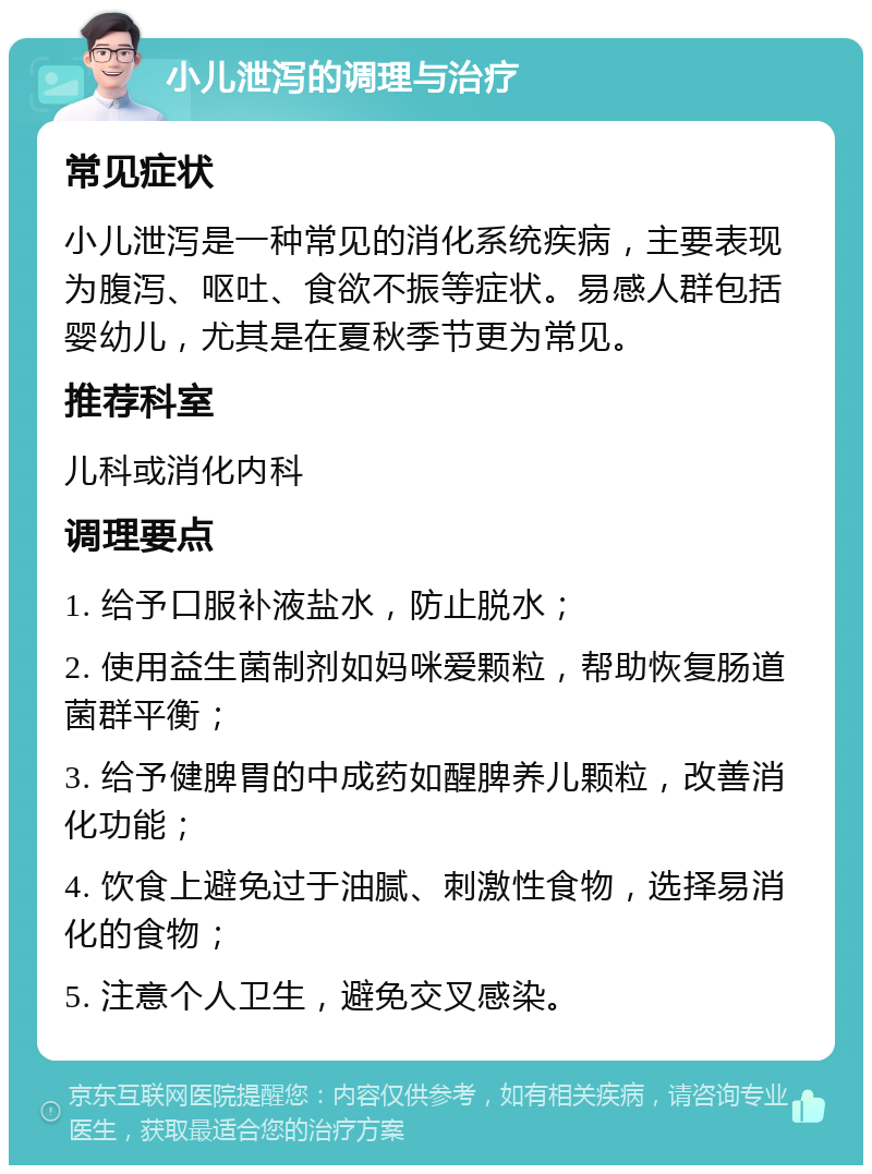 小儿泄泻的调理与治疗 常见症状 小儿泄泻是一种常见的消化系统疾病，主要表现为腹泻、呕吐、食欲不振等症状。易感人群包括婴幼儿，尤其是在夏秋季节更为常见。 推荐科室 儿科或消化内科 调理要点 1. 给予口服补液盐水，防止脱水； 2. 使用益生菌制剂如妈咪爱颗粒，帮助恢复肠道菌群平衡； 3. 给予健脾胃的中成药如醒脾养儿颗粒，改善消化功能； 4. 饮食上避免过于油腻、刺激性食物，选择易消化的食物； 5. 注意个人卫生，避免交叉感染。