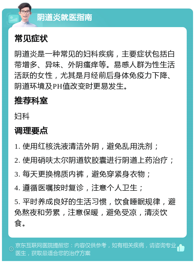 阴道炎就医指南 常见症状 阴道炎是一种常见的妇科疾病，主要症状包括白带增多、异味、外阴瘙痒等。易感人群为性生活活跃的女性，尤其是月经前后身体免疫力下降、阴道环境及PH值改变时更易发生。 推荐科室 妇科 调理要点 1. 使用红核洗液清洁外阴，避免乱用洗剂； 2. 使用硝呋太尔阴道软胶囊进行阴道上药治疗； 3. 每天更换棉质内裤，避免穿紧身衣物； 4. 遵循医嘱按时复诊，注意个人卫生； 5. 平时养成良好的生活习惯，饮食睡眠规律，避免熬夜和劳累，注意保暖，避免受凉，清淡饮食。