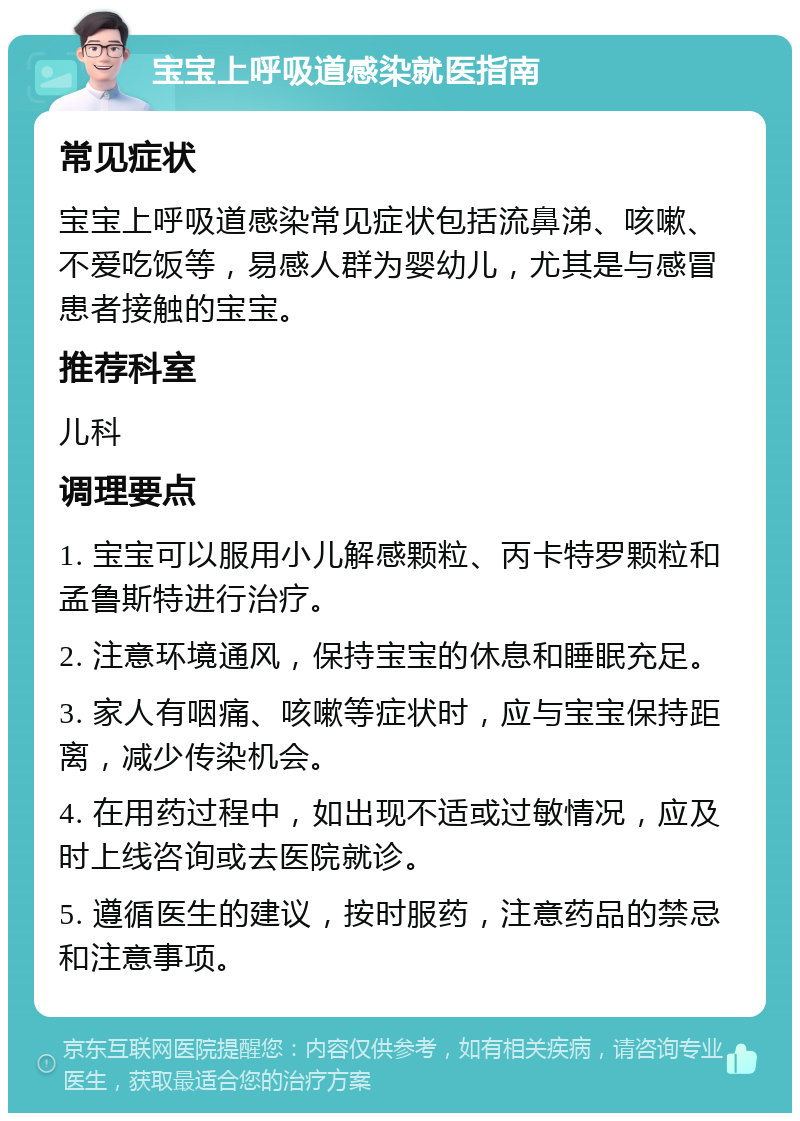 宝宝上呼吸道感染就医指南 常见症状 宝宝上呼吸道感染常见症状包括流鼻涕、咳嗽、不爱吃饭等，易感人群为婴幼儿，尤其是与感冒患者接触的宝宝。 推荐科室 儿科 调理要点 1. 宝宝可以服用小儿解感颗粒、丙卡特罗颗粒和孟鲁斯特进行治疗。 2. 注意环境通风，保持宝宝的休息和睡眠充足。 3. 家人有咽痛、咳嗽等症状时，应与宝宝保持距离，减少传染机会。 4. 在用药过程中，如出现不适或过敏情况，应及时上线咨询或去医院就诊。 5. 遵循医生的建议，按时服药，注意药品的禁忌和注意事项。