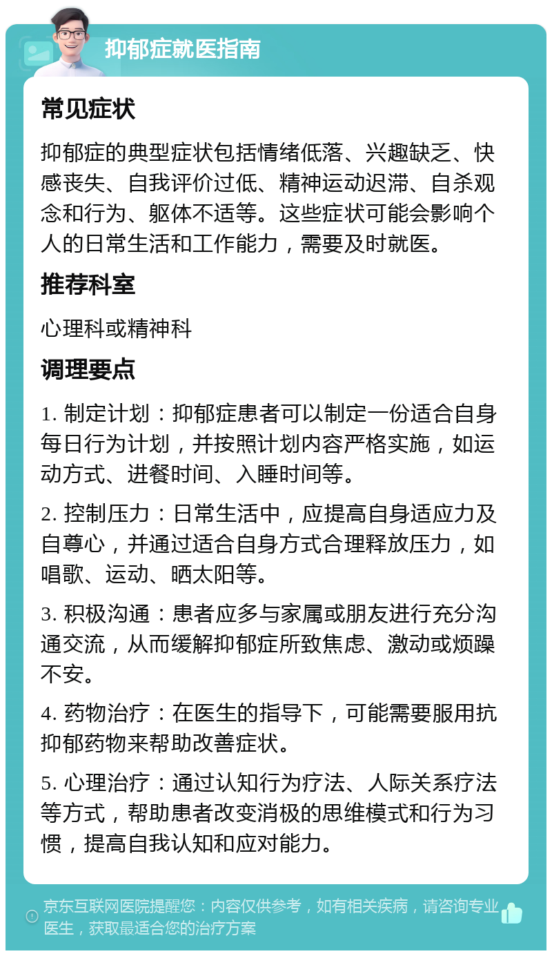 抑郁症就医指南 常见症状 抑郁症的典型症状包括情绪低落、兴趣缺乏、快感丧失、自我评价过低、精神运动迟滞、自杀观念和行为、躯体不适等。这些症状可能会影响个人的日常生活和工作能力，需要及时就医。 推荐科室 心理科或精神科 调理要点 1. 制定计划：抑郁症患者可以制定一份适合自身每日行为计划，并按照计划内容严格实施，如运动方式、进餐时间、入睡时间等。 2. 控制压力：日常生活中，应提高自身适应力及自尊心，并通过适合自身方式合理释放压力，如唱歌、运动、晒太阳等。 3. 积极沟通：患者应多与家属或朋友进行充分沟通交流，从而缓解抑郁症所致焦虑、激动或烦躁不安。 4. 药物治疗：在医生的指导下，可能需要服用抗抑郁药物来帮助改善症状。 5. 心理治疗：通过认知行为疗法、人际关系疗法等方式，帮助患者改变消极的思维模式和行为习惯，提高自我认知和应对能力。