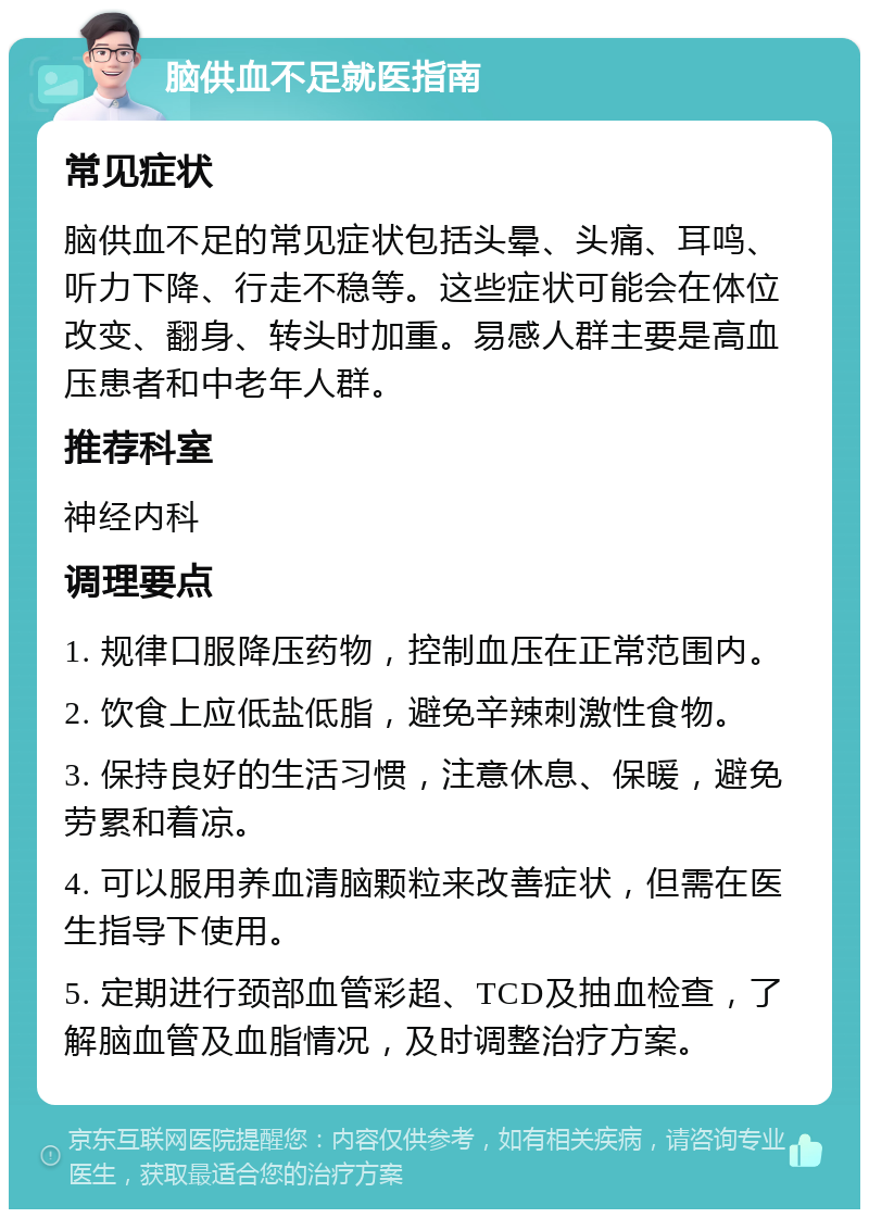 脑供血不足就医指南 常见症状 脑供血不足的常见症状包括头晕、头痛、耳鸣、听力下降、行走不稳等。这些症状可能会在体位改变、翻身、转头时加重。易感人群主要是高血压患者和中老年人群。 推荐科室 神经内科 调理要点 1. 规律口服降压药物，控制血压在正常范围内。 2. 饮食上应低盐低脂，避免辛辣刺激性食物。 3. 保持良好的生活习惯，注意休息、保暖，避免劳累和着凉。 4. 可以服用养血清脑颗粒来改善症状，但需在医生指导下使用。 5. 定期进行颈部血管彩超、TCD及抽血检查，了解脑血管及血脂情况，及时调整治疗方案。