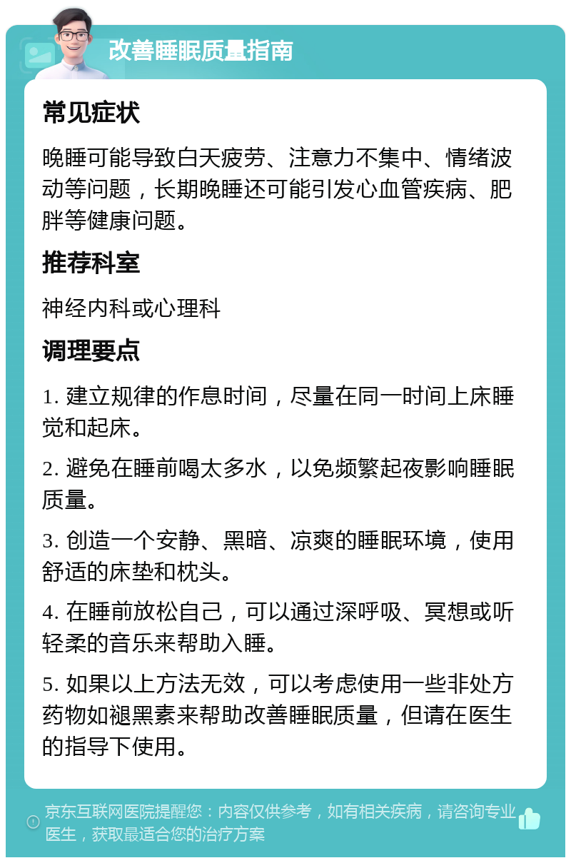 改善睡眠质量指南 常见症状 晚睡可能导致白天疲劳、注意力不集中、情绪波动等问题，长期晚睡还可能引发心血管疾病、肥胖等健康问题。 推荐科室 神经内科或心理科 调理要点 1. 建立规律的作息时间，尽量在同一时间上床睡觉和起床。 2. 避免在睡前喝太多水，以免频繁起夜影响睡眠质量。 3. 创造一个安静、黑暗、凉爽的睡眠环境，使用舒适的床垫和枕头。 4. 在睡前放松自己，可以通过深呼吸、冥想或听轻柔的音乐来帮助入睡。 5. 如果以上方法无效，可以考虑使用一些非处方药物如褪黑素来帮助改善睡眠质量，但请在医生的指导下使用。