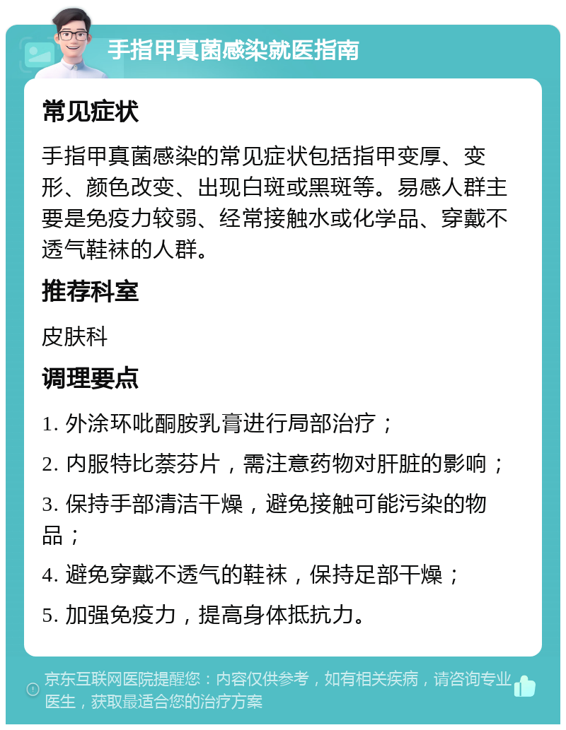 手指甲真菌感染就医指南 常见症状 手指甲真菌感染的常见症状包括指甲变厚、变形、颜色改变、出现白斑或黑斑等。易感人群主要是免疫力较弱、经常接触水或化学品、穿戴不透气鞋袜的人群。 推荐科室 皮肤科 调理要点 1. 外涂环吡酮胺乳膏进行局部治疗； 2. 内服特比萘芬片，需注意药物对肝脏的影响； 3. 保持手部清洁干燥，避免接触可能污染的物品； 4. 避免穿戴不透气的鞋袜，保持足部干燥； 5. 加强免疫力，提高身体抵抗力。